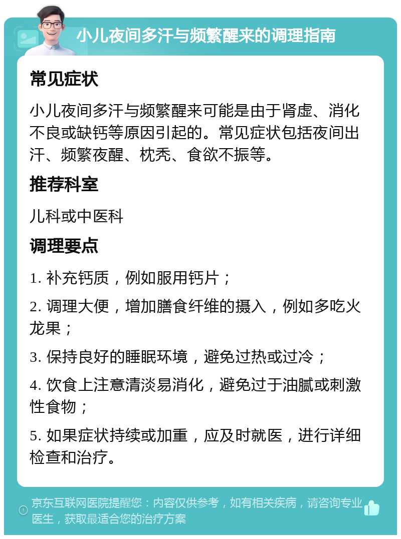 小儿夜间多汗与频繁醒来的调理指南 常见症状 小儿夜间多汗与频繁醒来可能是由于肾虚、消化不良或缺钙等原因引起的。常见症状包括夜间出汗、频繁夜醒、枕秃、食欲不振等。 推荐科室 儿科或中医科 调理要点 1. 补充钙质，例如服用钙片； 2. 调理大便，增加膳食纤维的摄入，例如多吃火龙果； 3. 保持良好的睡眠环境，避免过热或过冷； 4. 饮食上注意清淡易消化，避免过于油腻或刺激性食物； 5. 如果症状持续或加重，应及时就医，进行详细检查和治疗。