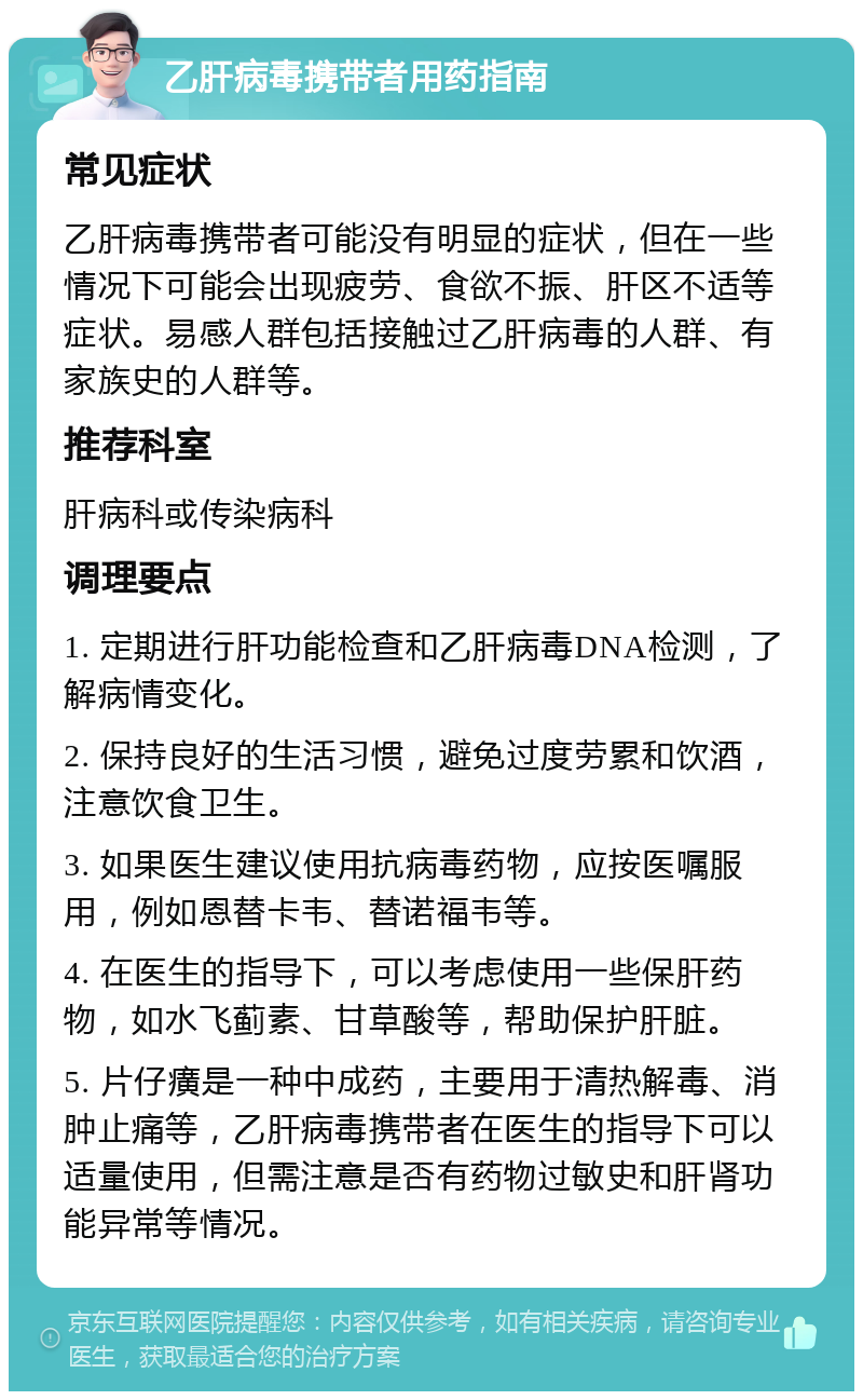 乙肝病毒携带者用药指南 常见症状 乙肝病毒携带者可能没有明显的症状，但在一些情况下可能会出现疲劳、食欲不振、肝区不适等症状。易感人群包括接触过乙肝病毒的人群、有家族史的人群等。 推荐科室 肝病科或传染病科 调理要点 1. 定期进行肝功能检查和乙肝病毒DNA检测，了解病情变化。 2. 保持良好的生活习惯，避免过度劳累和饮酒，注意饮食卫生。 3. 如果医生建议使用抗病毒药物，应按医嘱服用，例如恩替卡韦、替诺福韦等。 4. 在医生的指导下，可以考虑使用一些保肝药物，如水飞蓟素、甘草酸等，帮助保护肝脏。 5. 片仔癀是一种中成药，主要用于清热解毒、消肿止痛等，乙肝病毒携带者在医生的指导下可以适量使用，但需注意是否有药物过敏史和肝肾功能异常等情况。