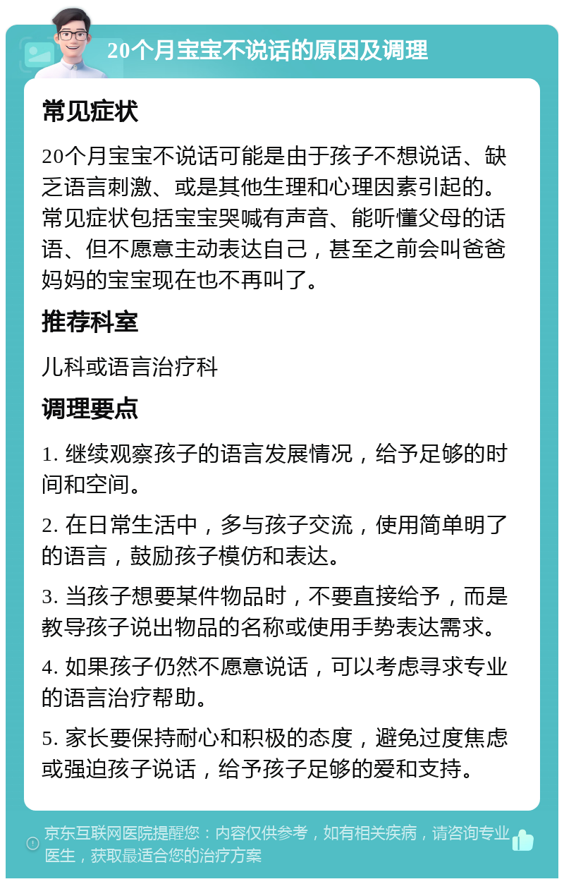 20个月宝宝不说话的原因及调理 常见症状 20个月宝宝不说话可能是由于孩子不想说话、缺乏语言刺激、或是其他生理和心理因素引起的。常见症状包括宝宝哭喊有声音、能听懂父母的话语、但不愿意主动表达自己，甚至之前会叫爸爸妈妈的宝宝现在也不再叫了。 推荐科室 儿科或语言治疗科 调理要点 1. 继续观察孩子的语言发展情况，给予足够的时间和空间。 2. 在日常生活中，多与孩子交流，使用简单明了的语言，鼓励孩子模仿和表达。 3. 当孩子想要某件物品时，不要直接给予，而是教导孩子说出物品的名称或使用手势表达需求。 4. 如果孩子仍然不愿意说话，可以考虑寻求专业的语言治疗帮助。 5. 家长要保持耐心和积极的态度，避免过度焦虑或强迫孩子说话，给予孩子足够的爱和支持。