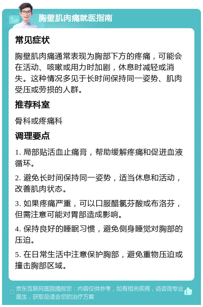 胸壁肌肉痛就医指南 常见症状 胸壁肌肉痛通常表现为胸部下方的疼痛，可能会在活动、咳嗽或用力时加剧，休息时减轻或消失。这种情况多见于长时间保持同一姿势、肌肉受压或劳损的人群。 推荐科室 骨科或疼痛科 调理要点 1. 局部贴活血止痛膏，帮助缓解疼痛和促进血液循环。 2. 避免长时间保持同一姿势，适当休息和活动，改善肌肉状态。 3. 如果疼痛严重，可以口服醋氯芬酸或布洛芬，但需注意可能对胃部造成影响。 4. 保持良好的睡眠习惯，避免侧身睡觉对胸部的压迫。 5. 在日常生活中注意保护胸部，避免重物压迫或撞击胸部区域。