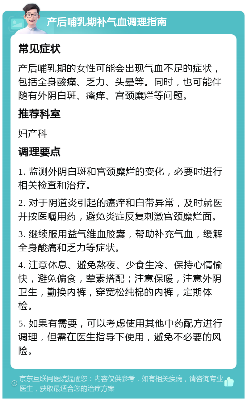 产后哺乳期补气血调理指南 常见症状 产后哺乳期的女性可能会出现气血不足的症状，包括全身酸痛、乏力、头晕等。同时，也可能伴随有外阴白斑、瘙痒、宫颈糜烂等问题。 推荐科室 妇产科 调理要点 1. 监测外阴白斑和宫颈糜烂的变化，必要时进行相关检查和治疗。 2. 对于阴道炎引起的瘙痒和白带异常，及时就医并按医嘱用药，避免炎症反复刺激宫颈糜烂面。 3. 继续服用益气维血胶囊，帮助补充气血，缓解全身酸痛和乏力等症状。 4. 注意休息、避免熬夜、少食生冷、保持心情愉快，避免偏食，荤素搭配；注意保暖，注意外阴卫生，勤换内裤，穿宽松纯棉的内裤，定期体检。 5. 如果有需要，可以考虑使用其他中药配方进行调理，但需在医生指导下使用，避免不必要的风险。