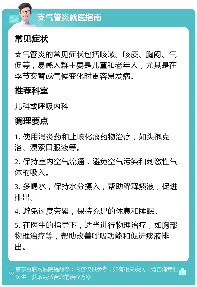 支气管炎就医指南 常见症状 支气管炎的常见症状包括咳嗽、咳痰、胸闷、气促等，易感人群主要是儿童和老年人，尤其是在季节交替或气候变化时更容易发病。 推荐科室 儿科或呼吸内科 调理要点 1. 使用消炎药和止咳化痰药物治疗，如头孢克洛、溴索口服液等。 2. 保持室内空气流通，避免空气污染和刺激性气体的吸入。 3. 多喝水，保持水分摄入，帮助稀释痰液，促进排出。 4. 避免过度劳累，保持充足的休息和睡眠。 5. 在医生的指导下，适当进行物理治疗，如胸部物理治疗等，帮助改善呼吸功能和促进痰液排出。