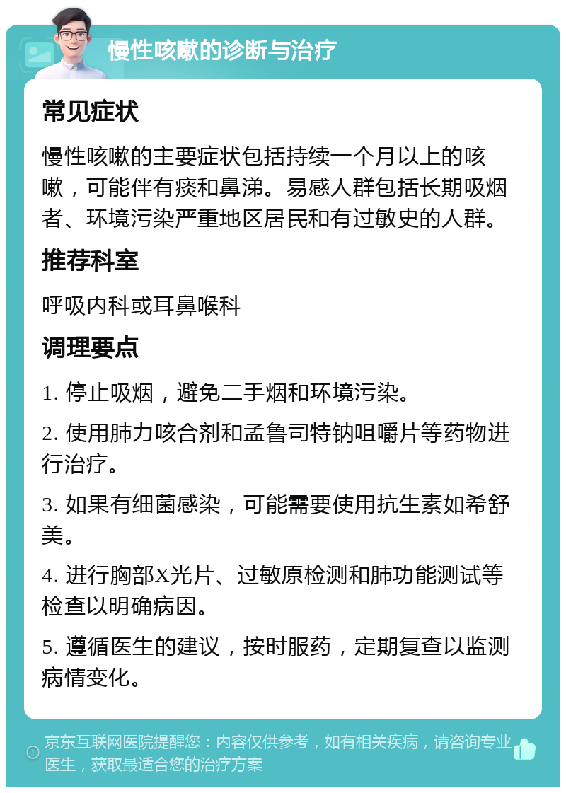 慢性咳嗽的诊断与治疗 常见症状 慢性咳嗽的主要症状包括持续一个月以上的咳嗽，可能伴有痰和鼻涕。易感人群包括长期吸烟者、环境污染严重地区居民和有过敏史的人群。 推荐科室 呼吸内科或耳鼻喉科 调理要点 1. 停止吸烟，避免二手烟和环境污染。 2. 使用肺力咳合剂和孟鲁司特钠咀嚼片等药物进行治疗。 3. 如果有细菌感染，可能需要使用抗生素如希舒美。 4. 进行胸部X光片、过敏原检测和肺功能测试等检查以明确病因。 5. 遵循医生的建议，按时服药，定期复查以监测病情变化。