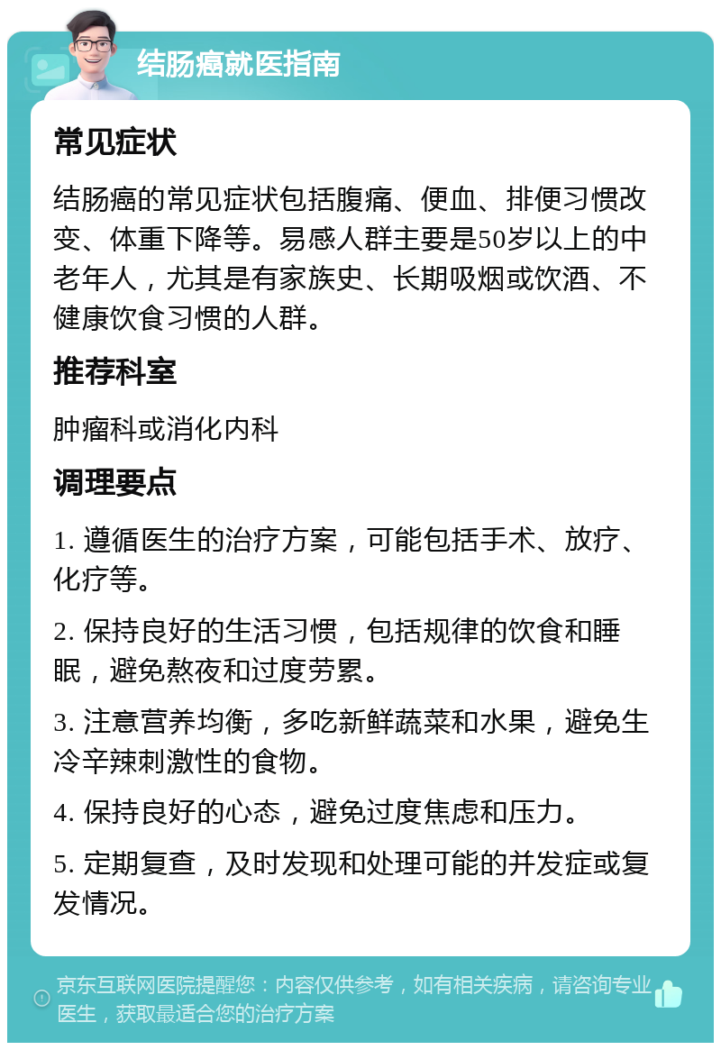 结肠癌就医指南 常见症状 结肠癌的常见症状包括腹痛、便血、排便习惯改变、体重下降等。易感人群主要是50岁以上的中老年人，尤其是有家族史、长期吸烟或饮酒、不健康饮食习惯的人群。 推荐科室 肿瘤科或消化内科 调理要点 1. 遵循医生的治疗方案，可能包括手术、放疗、化疗等。 2. 保持良好的生活习惯，包括规律的饮食和睡眠，避免熬夜和过度劳累。 3. 注意营养均衡，多吃新鲜蔬菜和水果，避免生冷辛辣刺激性的食物。 4. 保持良好的心态，避免过度焦虑和压力。 5. 定期复查，及时发现和处理可能的并发症或复发情况。