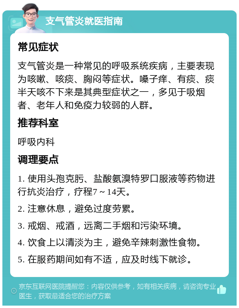 支气管炎就医指南 常见症状 支气管炎是一种常见的呼吸系统疾病，主要表现为咳嗽、咳痰、胸闷等症状。嗓子痒、有痰、痰半天咳不下来是其典型症状之一，多见于吸烟者、老年人和免疫力较弱的人群。 推荐科室 呼吸内科 调理要点 1. 使用头孢克肟、盐酸氨溴特罗口服液等药物进行抗炎治疗，疗程7～14天。 2. 注意休息，避免过度劳累。 3. 戒烟、戒酒，远离二手烟和污染环境。 4. 饮食上以清淡为主，避免辛辣刺激性食物。 5. 在服药期间如有不适，应及时线下就诊。