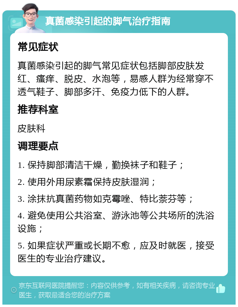 真菌感染引起的脚气治疗指南 常见症状 真菌感染引起的脚气常见症状包括脚部皮肤发红、瘙痒、脱皮、水泡等，易感人群为经常穿不透气鞋子、脚部多汗、免疫力低下的人群。 推荐科室 皮肤科 调理要点 1. 保持脚部清洁干燥，勤换袜子和鞋子； 2. 使用外用尿素霜保持皮肤湿润； 3. 涂抹抗真菌药物如克霉唑、特比萘芬等； 4. 避免使用公共浴室、游泳池等公共场所的洗浴设施； 5. 如果症状严重或长期不愈，应及时就医，接受医生的专业治疗建议。