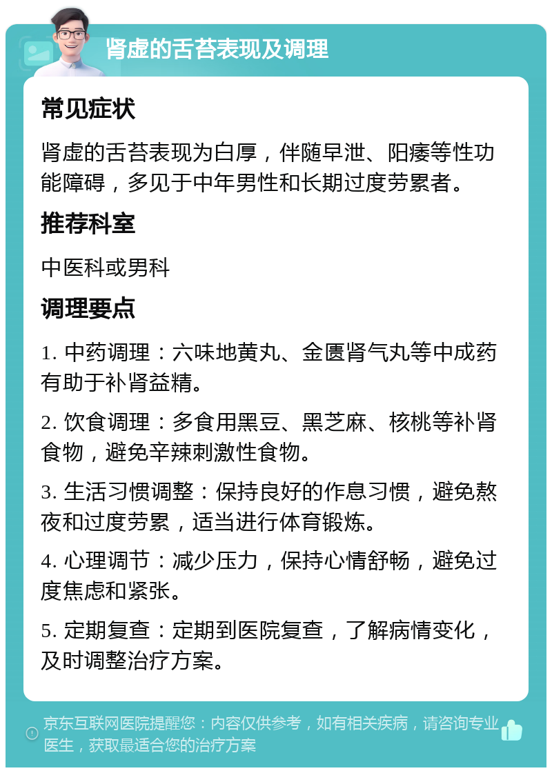 肾虚的舌苔表现及调理 常见症状 肾虚的舌苔表现为白厚，伴随早泄、阳痿等性功能障碍，多见于中年男性和长期过度劳累者。 推荐科室 中医科或男科 调理要点 1. 中药调理：六味地黄丸、金匮肾气丸等中成药有助于补肾益精。 2. 饮食调理：多食用黑豆、黑芝麻、核桃等补肾食物，避免辛辣刺激性食物。 3. 生活习惯调整：保持良好的作息习惯，避免熬夜和过度劳累，适当进行体育锻炼。 4. 心理调节：减少压力，保持心情舒畅，避免过度焦虑和紧张。 5. 定期复查：定期到医院复查，了解病情变化，及时调整治疗方案。