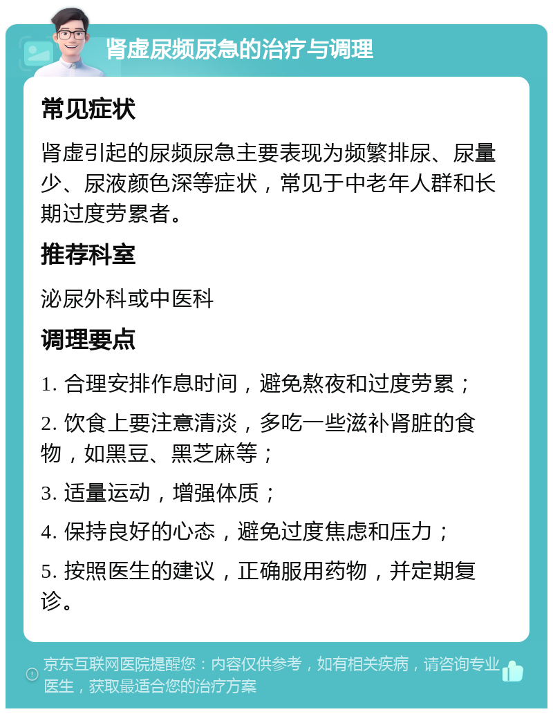 肾虚尿频尿急的治疗与调理 常见症状 肾虚引起的尿频尿急主要表现为频繁排尿、尿量少、尿液颜色深等症状，常见于中老年人群和长期过度劳累者。 推荐科室 泌尿外科或中医科 调理要点 1. 合理安排作息时间，避免熬夜和过度劳累； 2. 饮食上要注意清淡，多吃一些滋补肾脏的食物，如黑豆、黑芝麻等； 3. 适量运动，增强体质； 4. 保持良好的心态，避免过度焦虑和压力； 5. 按照医生的建议，正确服用药物，并定期复诊。