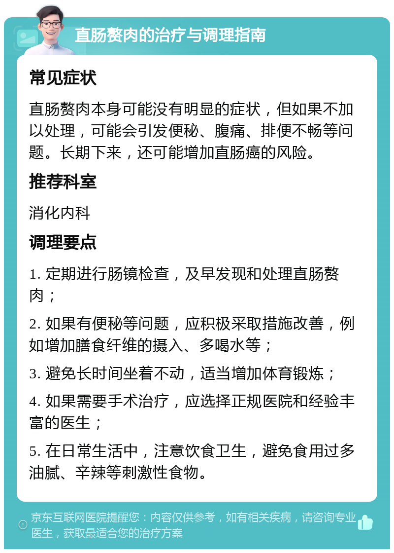 直肠赘肉的治疗与调理指南 常见症状 直肠赘肉本身可能没有明显的症状，但如果不加以处理，可能会引发便秘、腹痛、排便不畅等问题。长期下来，还可能增加直肠癌的风险。 推荐科室 消化内科 调理要点 1. 定期进行肠镜检查，及早发现和处理直肠赘肉； 2. 如果有便秘等问题，应积极采取措施改善，例如增加膳食纤维的摄入、多喝水等； 3. 避免长时间坐着不动，适当增加体育锻炼； 4. 如果需要手术治疗，应选择正规医院和经验丰富的医生； 5. 在日常生活中，注意饮食卫生，避免食用过多油腻、辛辣等刺激性食物。