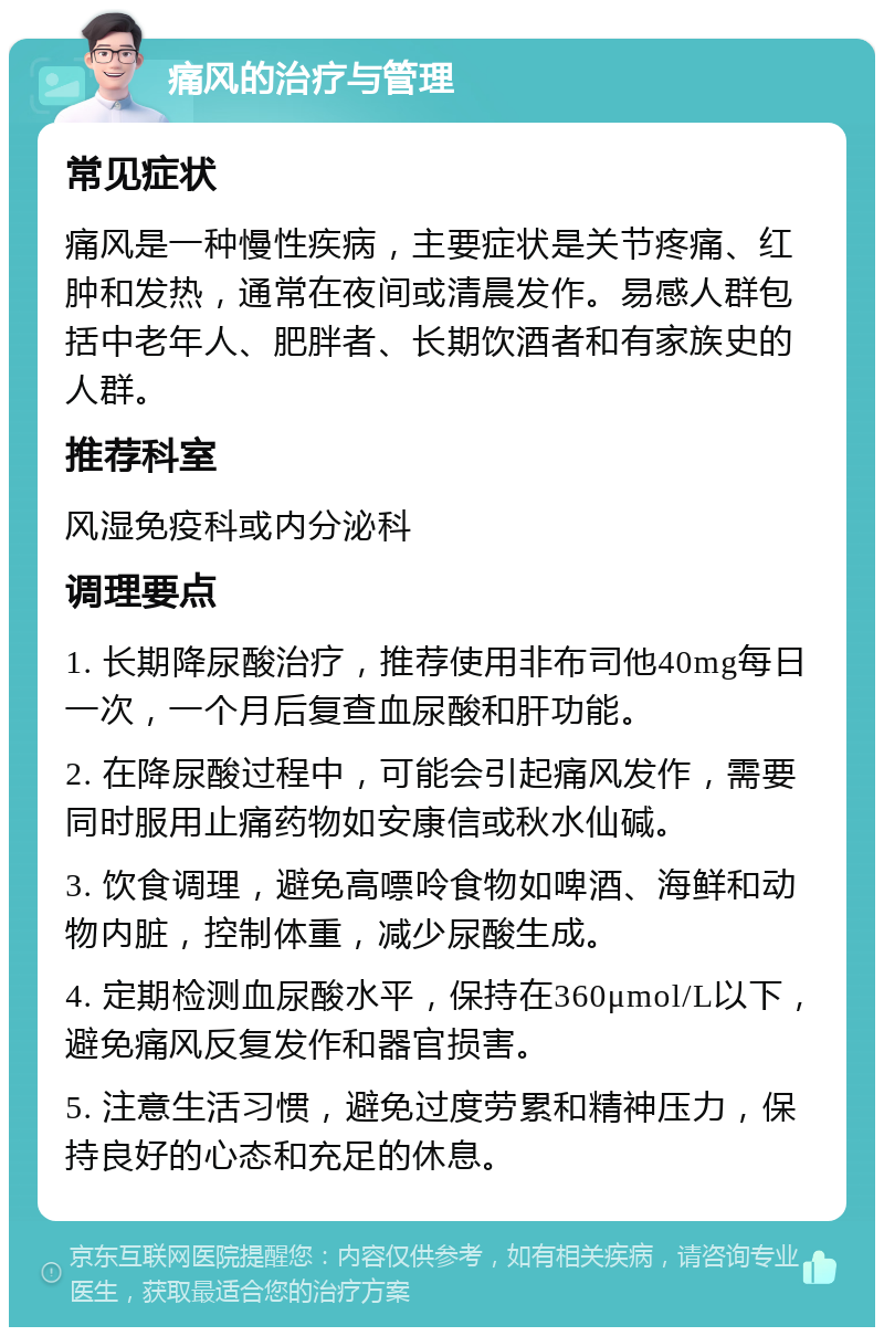 痛风的治疗与管理 常见症状 痛风是一种慢性疾病，主要症状是关节疼痛、红肿和发热，通常在夜间或清晨发作。易感人群包括中老年人、肥胖者、长期饮酒者和有家族史的人群。 推荐科室 风湿免疫科或内分泌科 调理要点 1. 长期降尿酸治疗，推荐使用非布司他40mg每日一次，一个月后复查血尿酸和肝功能。 2. 在降尿酸过程中，可能会引起痛风发作，需要同时服用止痛药物如安康信或秋水仙碱。 3. 饮食调理，避免高嘌呤食物如啤酒、海鲜和动物内脏，控制体重，减少尿酸生成。 4. 定期检测血尿酸水平，保持在360μmol/L以下，避免痛风反复发作和器官损害。 5. 注意生活习惯，避免过度劳累和精神压力，保持良好的心态和充足的休息。