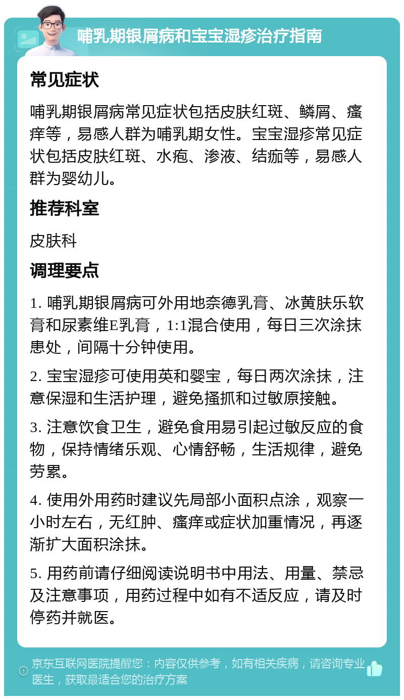 哺乳期银屑病和宝宝湿疹治疗指南 常见症状 哺乳期银屑病常见症状包括皮肤红斑、鳞屑、瘙痒等，易感人群为哺乳期女性。宝宝湿疹常见症状包括皮肤红斑、水疱、渗液、结痂等，易感人群为婴幼儿。 推荐科室 皮肤科 调理要点 1. 哺乳期银屑病可外用地奈德乳膏、冰黄肤乐软膏和尿素维E乳膏，1:1混合使用，每日三次涂抹患处，间隔十分钟使用。 2. 宝宝湿疹可使用英和婴宝，每日两次涂抹，注意保湿和生活护理，避免搔抓和过敏原接触。 3. 注意饮食卫生，避免食用易引起过敏反应的食物，保持情绪乐观、心情舒畅，生活规律，避免劳累。 4. 使用外用药时建议先局部小面积点涂，观察一小时左右，无红肿、瘙痒或症状加重情况，再逐渐扩大面积涂抹。 5. 用药前请仔细阅读说明书中用法、用量、禁忌及注意事项，用药过程中如有不适反应，请及时停药并就医。