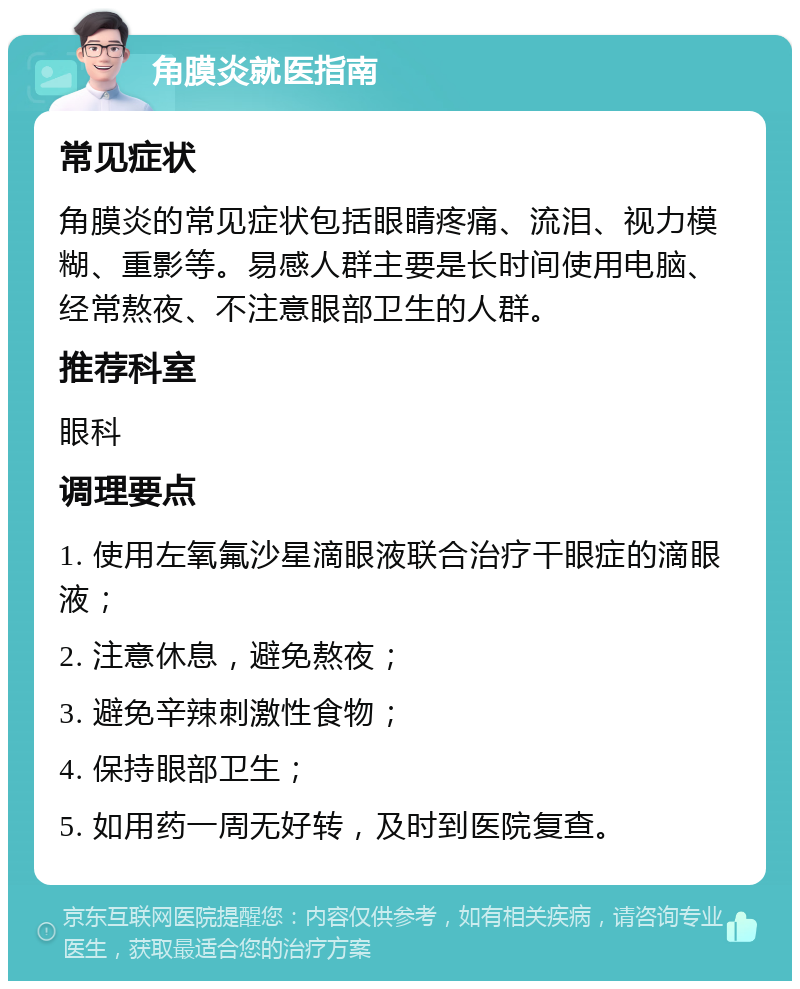 角膜炎就医指南 常见症状 角膜炎的常见症状包括眼睛疼痛、流泪、视力模糊、重影等。易感人群主要是长时间使用电脑、经常熬夜、不注意眼部卫生的人群。 推荐科室 眼科 调理要点 1. 使用左氧氟沙星滴眼液联合治疗干眼症的滴眼液； 2. 注意休息，避免熬夜； 3. 避免辛辣刺激性食物； 4. 保持眼部卫生； 5. 如用药一周无好转，及时到医院复查。