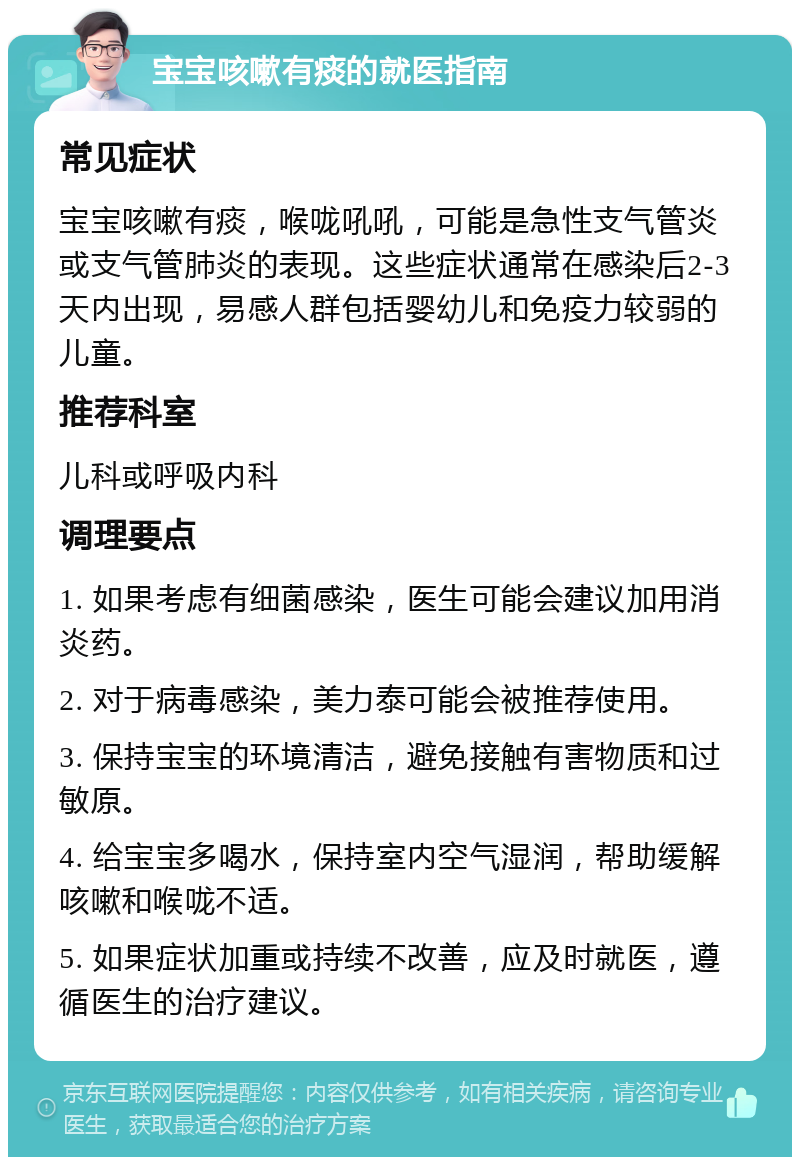 宝宝咳嗽有痰的就医指南 常见症状 宝宝咳嗽有痰，喉咙吼吼，可能是急性支气管炎或支气管肺炎的表现。这些症状通常在感染后2-3天内出现，易感人群包括婴幼儿和免疫力较弱的儿童。 推荐科室 儿科或呼吸内科 调理要点 1. 如果考虑有细菌感染，医生可能会建议加用消炎药。 2. 对于病毒感染，美力泰可能会被推荐使用。 3. 保持宝宝的环境清洁，避免接触有害物质和过敏原。 4. 给宝宝多喝水，保持室内空气湿润，帮助缓解咳嗽和喉咙不适。 5. 如果症状加重或持续不改善，应及时就医，遵循医生的治疗建议。