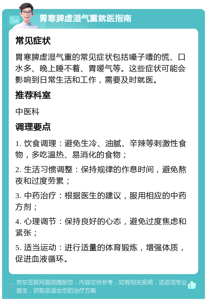 胃寒脾虚湿气重就医指南 常见症状 胃寒脾虚湿气重的常见症状包括嗓子噎的慌、口水多、晚上睡不着、胃嗳气等。这些症状可能会影响到日常生活和工作，需要及时就医。 推荐科室 中医科 调理要点 1. 饮食调理：避免生冷、油腻、辛辣等刺激性食物，多吃温热、易消化的食物； 2. 生活习惯调整：保持规律的作息时间，避免熬夜和过度劳累； 3. 中药治疗：根据医生的建议，服用相应的中药方剂； 4. 心理调节：保持良好的心态，避免过度焦虑和紧张； 5. 适当运动：进行适量的体育锻炼，增强体质，促进血液循环。