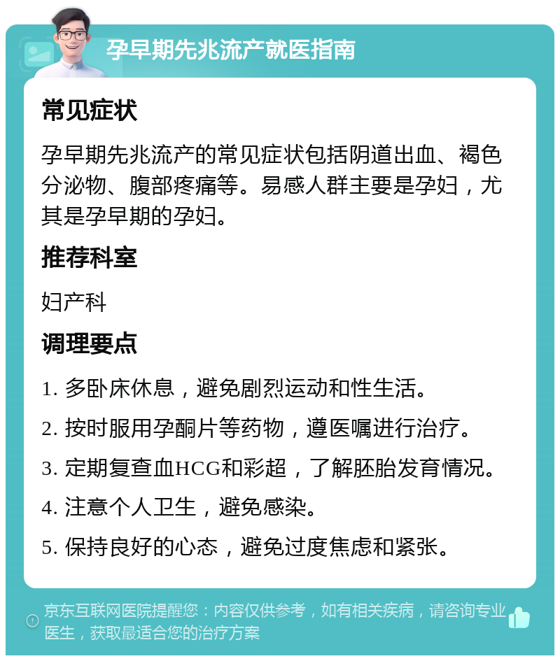 孕早期先兆流产就医指南 常见症状 孕早期先兆流产的常见症状包括阴道出血、褐色分泌物、腹部疼痛等。易感人群主要是孕妇，尤其是孕早期的孕妇。 推荐科室 妇产科 调理要点 1. 多卧床休息，避免剧烈运动和性生活。 2. 按时服用孕酮片等药物，遵医嘱进行治疗。 3. 定期复查血HCG和彩超，了解胚胎发育情况。 4. 注意个人卫生，避免感染。 5. 保持良好的心态，避免过度焦虑和紧张。