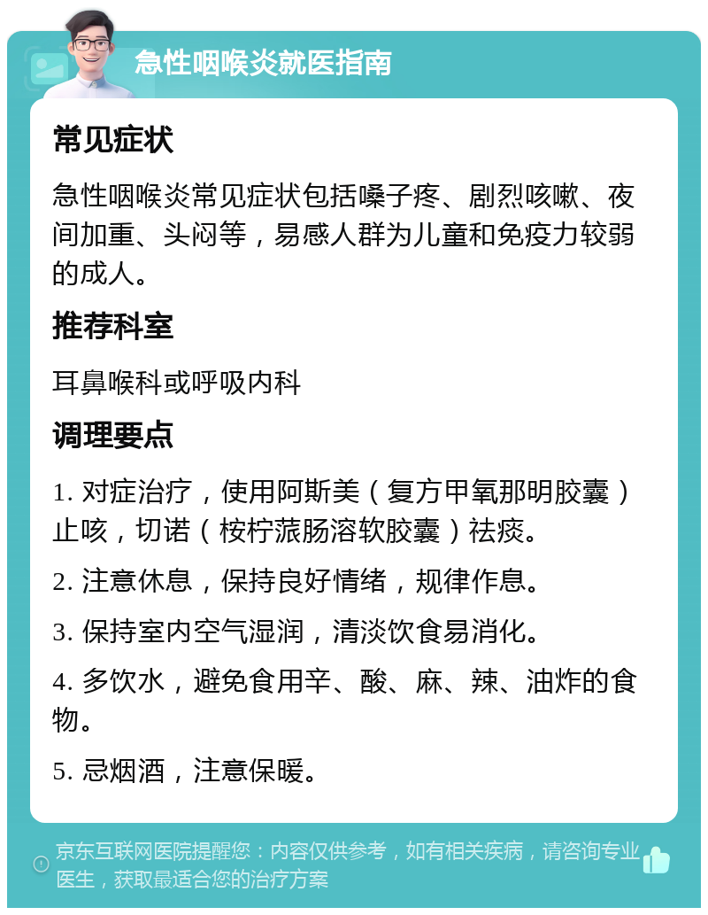 急性咽喉炎就医指南 常见症状 急性咽喉炎常见症状包括嗓子疼、剧烈咳嗽、夜间加重、头闷等，易感人群为儿童和免疫力较弱的成人。 推荐科室 耳鼻喉科或呼吸内科 调理要点 1. 对症治疗，使用阿斯美（复方甲氧那明胶囊）止咳，切诺（桉柠蒎肠溶软胶囊）祛痰。 2. 注意休息，保持良好情绪，规律作息。 3. 保持室内空气湿润，清淡饮食易消化。 4. 多饮水，避免食用辛、酸、麻、辣、油炸的食物。 5. 忌烟酒，注意保暖。