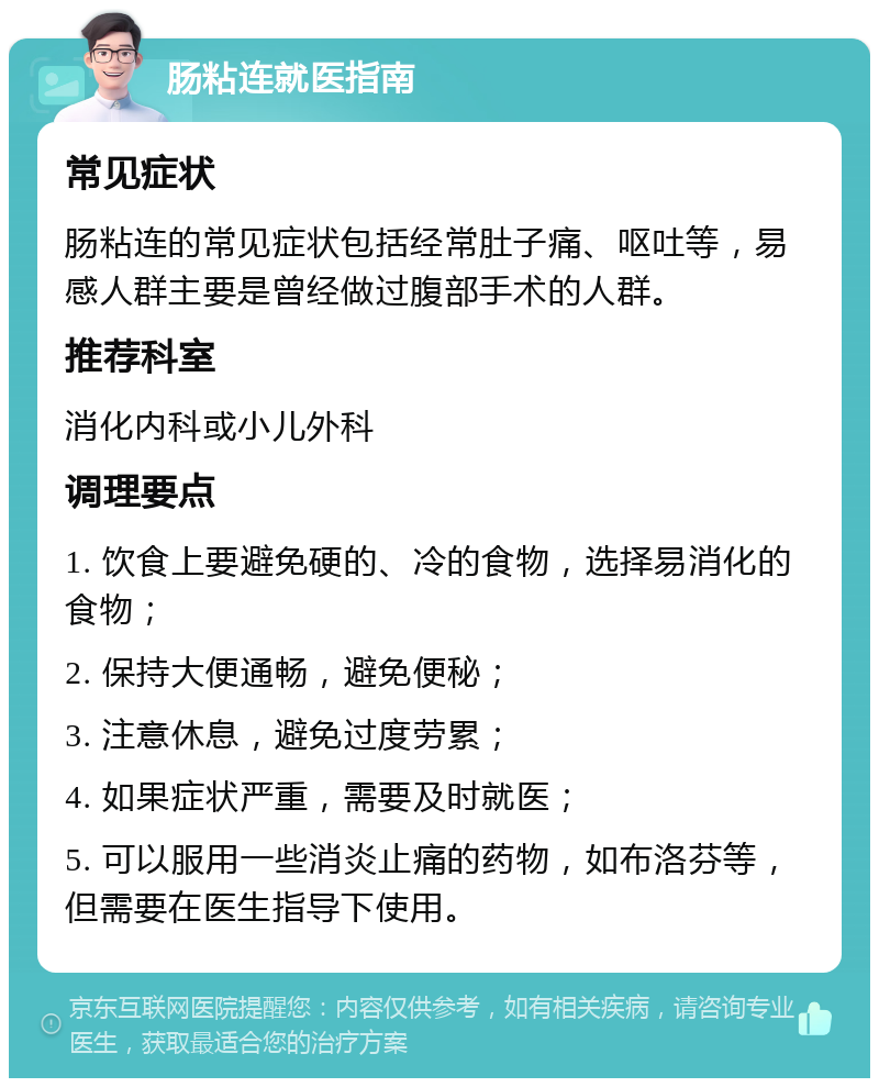 肠粘连就医指南 常见症状 肠粘连的常见症状包括经常肚子痛、呕吐等，易感人群主要是曾经做过腹部手术的人群。 推荐科室 消化内科或小儿外科 调理要点 1. 饮食上要避免硬的、冷的食物，选择易消化的食物； 2. 保持大便通畅，避免便秘； 3. 注意休息，避免过度劳累； 4. 如果症状严重，需要及时就医； 5. 可以服用一些消炎止痛的药物，如布洛芬等，但需要在医生指导下使用。