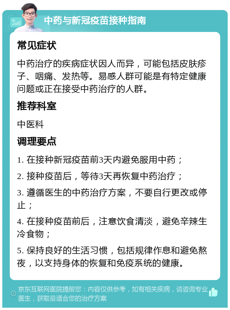 中药与新冠疫苗接种指南 常见症状 中药治疗的疾病症状因人而异，可能包括皮肤疹子、咽痛、发热等。易感人群可能是有特定健康问题或正在接受中药治疗的人群。 推荐科室 中医科 调理要点 1. 在接种新冠疫苗前3天内避免服用中药； 2. 接种疫苗后，等待3天再恢复中药治疗； 3. 遵循医生的中药治疗方案，不要自行更改或停止； 4. 在接种疫苗前后，注意饮食清淡，避免辛辣生冷食物； 5. 保持良好的生活习惯，包括规律作息和避免熬夜，以支持身体的恢复和免疫系统的健康。