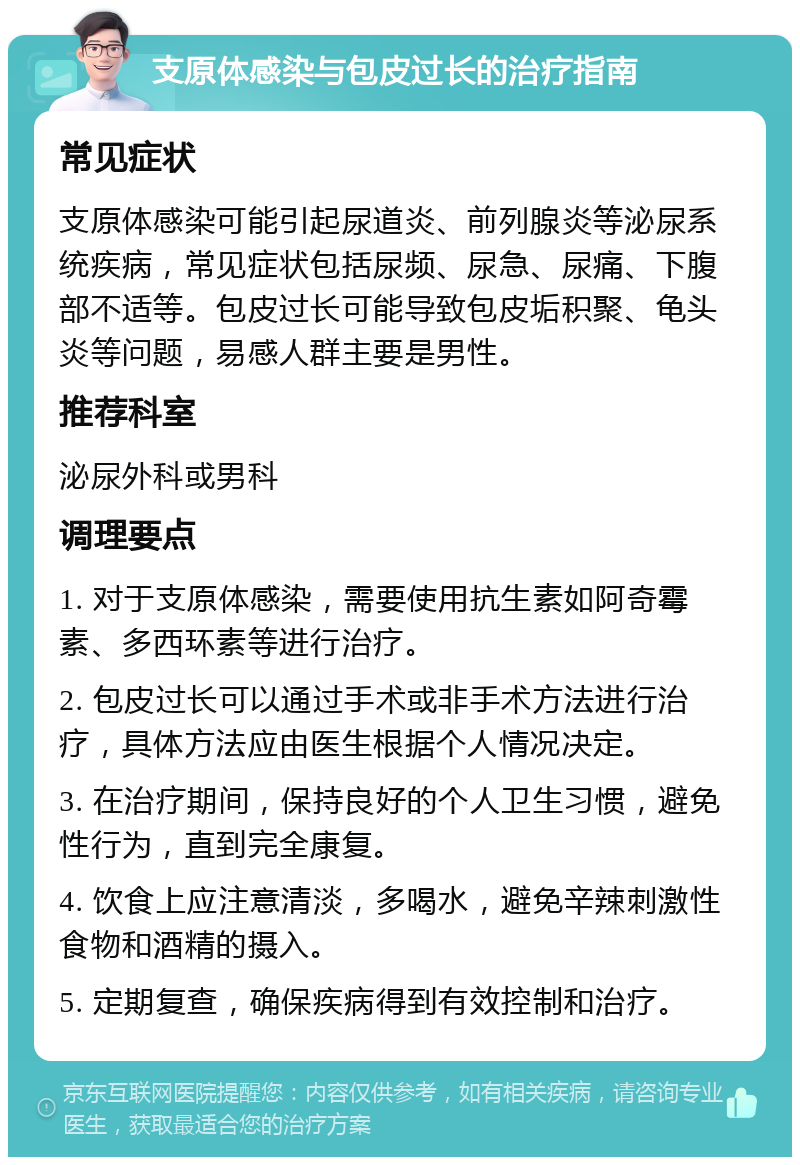 支原体感染与包皮过长的治疗指南 常见症状 支原体感染可能引起尿道炎、前列腺炎等泌尿系统疾病，常见症状包括尿频、尿急、尿痛、下腹部不适等。包皮过长可能导致包皮垢积聚、龟头炎等问题，易感人群主要是男性。 推荐科室 泌尿外科或男科 调理要点 1. 对于支原体感染，需要使用抗生素如阿奇霉素、多西环素等进行治疗。 2. 包皮过长可以通过手术或非手术方法进行治疗，具体方法应由医生根据个人情况决定。 3. 在治疗期间，保持良好的个人卫生习惯，避免性行为，直到完全康复。 4. 饮食上应注意清淡，多喝水，避免辛辣刺激性食物和酒精的摄入。 5. 定期复查，确保疾病得到有效控制和治疗。