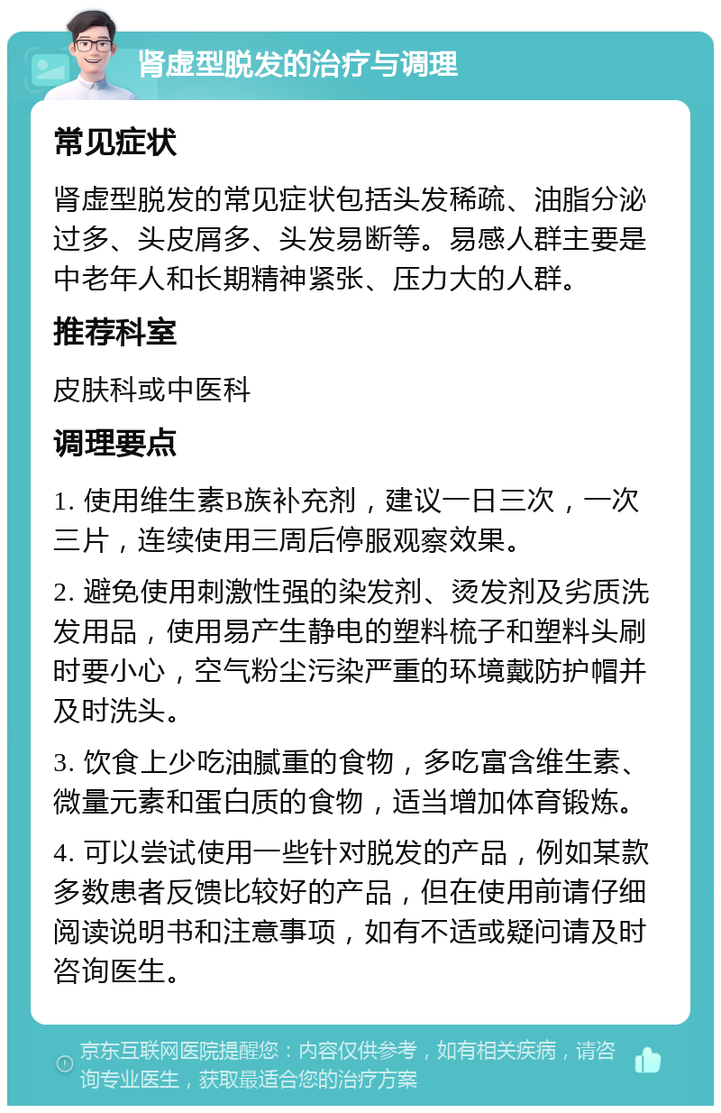 肾虚型脱发的治疗与调理 常见症状 肾虚型脱发的常见症状包括头发稀疏、油脂分泌过多、头皮屑多、头发易断等。易感人群主要是中老年人和长期精神紧张、压力大的人群。 推荐科室 皮肤科或中医科 调理要点 1. 使用维生素B族补充剂，建议一日三次，一次三片，连续使用三周后停服观察效果。 2. 避免使用刺激性强的染发剂、烫发剂及劣质洗发用品，使用易产生静电的塑料梳子和塑料头刷时要小心，空气粉尘污染严重的环境戴防护帽并及时洗头。 3. 饮食上少吃油腻重的食物，多吃富含维生素、微量元素和蛋白质的食物，适当增加体育锻炼。 4. 可以尝试使用一些针对脱发的产品，例如某款多数患者反馈比较好的产品，但在使用前请仔细阅读说明书和注意事项，如有不适或疑问请及时咨询医生。