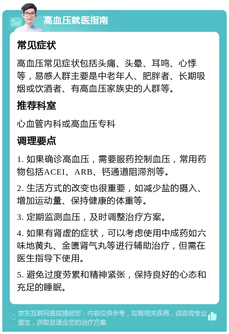 高血压就医指南 常见症状 高血压常见症状包括头痛、头晕、耳鸣、心悸等，易感人群主要是中老年人、肥胖者、长期吸烟或饮酒者、有高血压家族史的人群等。 推荐科室 心血管内科或高血压专科 调理要点 1. 如果确诊高血压，需要服药控制血压，常用药物包括ACEI、ARB、钙通道阻滞剂等。 2. 生活方式的改变也很重要，如减少盐的摄入、增加运动量、保持健康的体重等。 3. 定期监测血压，及时调整治疗方案。 4. 如果有肾虚的症状，可以考虑使用中成药如六味地黄丸、金匮肾气丸等进行辅助治疗，但需在医生指导下使用。 5. 避免过度劳累和精神紧张，保持良好的心态和充足的睡眠。