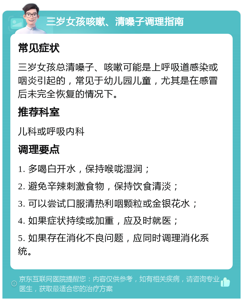 三岁女孩咳嗽、清嗓子调理指南 常见症状 三岁女孩总清嗓子、咳嗽可能是上呼吸道感染或咽炎引起的，常见于幼儿园儿童，尤其是在感冒后未完全恢复的情况下。 推荐科室 儿科或呼吸内科 调理要点 1. 多喝白开水，保持喉咙湿润； 2. 避免辛辣刺激食物，保持饮食清淡； 3. 可以尝试口服清热利咽颗粒或金银花水； 4. 如果症状持续或加重，应及时就医； 5. 如果存在消化不良问题，应同时调理消化系统。