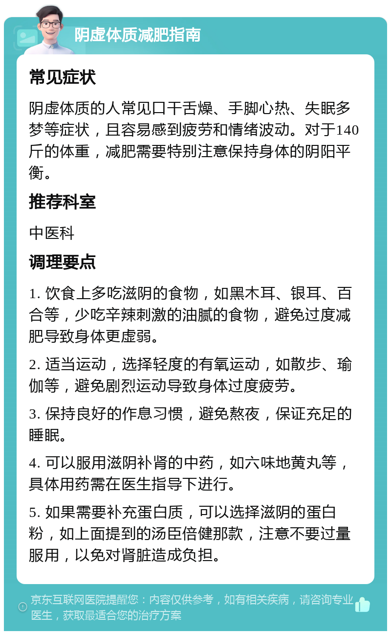 阴虚体质减肥指南 常见症状 阴虚体质的人常见口干舌燥、手脚心热、失眠多梦等症状，且容易感到疲劳和情绪波动。对于140斤的体重，减肥需要特别注意保持身体的阴阳平衡。 推荐科室 中医科 调理要点 1. 饮食上多吃滋阴的食物，如黑木耳、银耳、百合等，少吃辛辣刺激的油腻的食物，避免过度减肥导致身体更虚弱。 2. 适当运动，选择轻度的有氧运动，如散步、瑜伽等，避免剧烈运动导致身体过度疲劳。 3. 保持良好的作息习惯，避免熬夜，保证充足的睡眠。 4. 可以服用滋阴补肾的中药，如六味地黄丸等，具体用药需在医生指导下进行。 5. 如果需要补充蛋白质，可以选择滋阴的蛋白粉，如上面提到的汤臣倍健那款，注意不要过量服用，以免对肾脏造成负担。