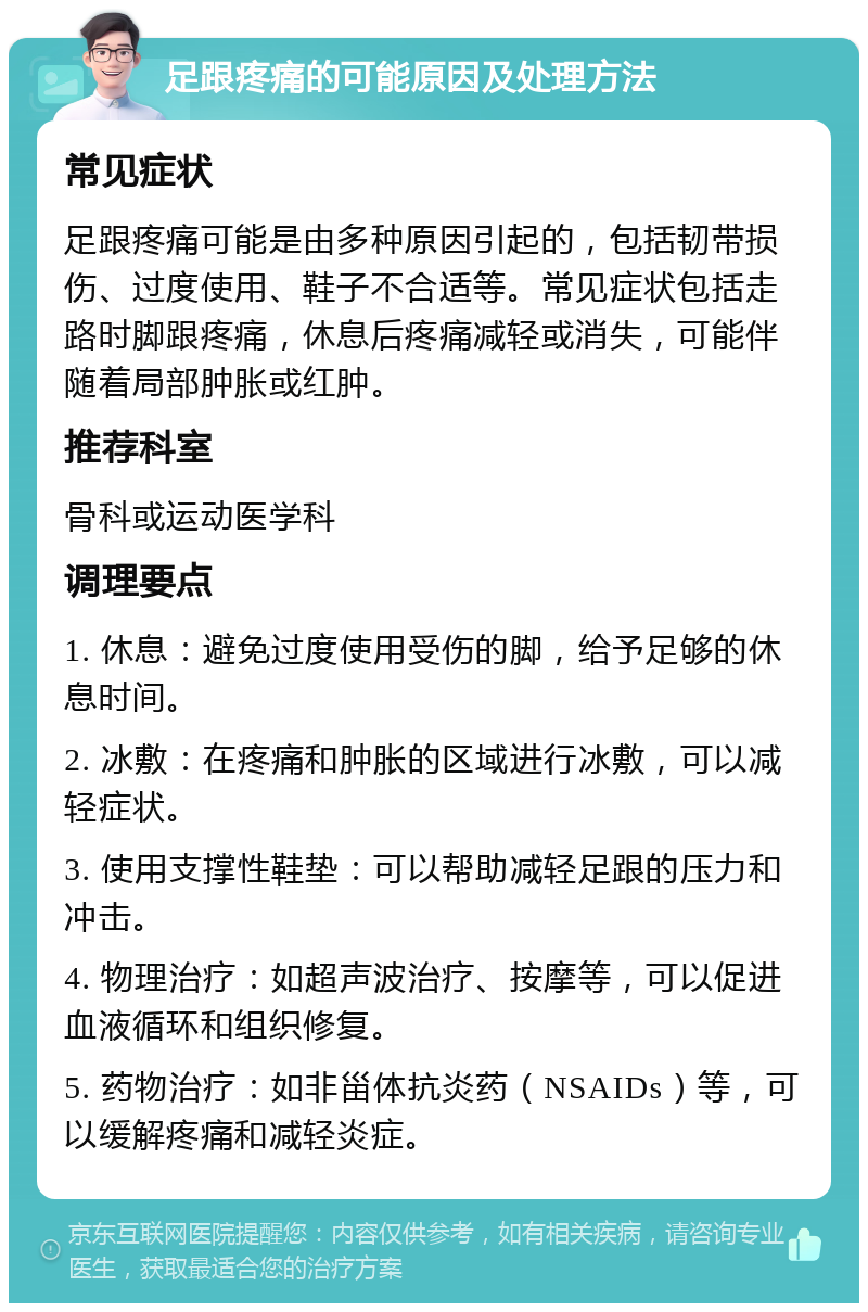 足跟疼痛的可能原因及处理方法 常见症状 足跟疼痛可能是由多种原因引起的，包括韧带损伤、过度使用、鞋子不合适等。常见症状包括走路时脚跟疼痛，休息后疼痛减轻或消失，可能伴随着局部肿胀或红肿。 推荐科室 骨科或运动医学科 调理要点 1. 休息：避免过度使用受伤的脚，给予足够的休息时间。 2. 冰敷：在疼痛和肿胀的区域进行冰敷，可以减轻症状。 3. 使用支撑性鞋垫：可以帮助减轻足跟的压力和冲击。 4. 物理治疗：如超声波治疗、按摩等，可以促进血液循环和组织修复。 5. 药物治疗：如非甾体抗炎药（NSAIDs）等，可以缓解疼痛和减轻炎症。