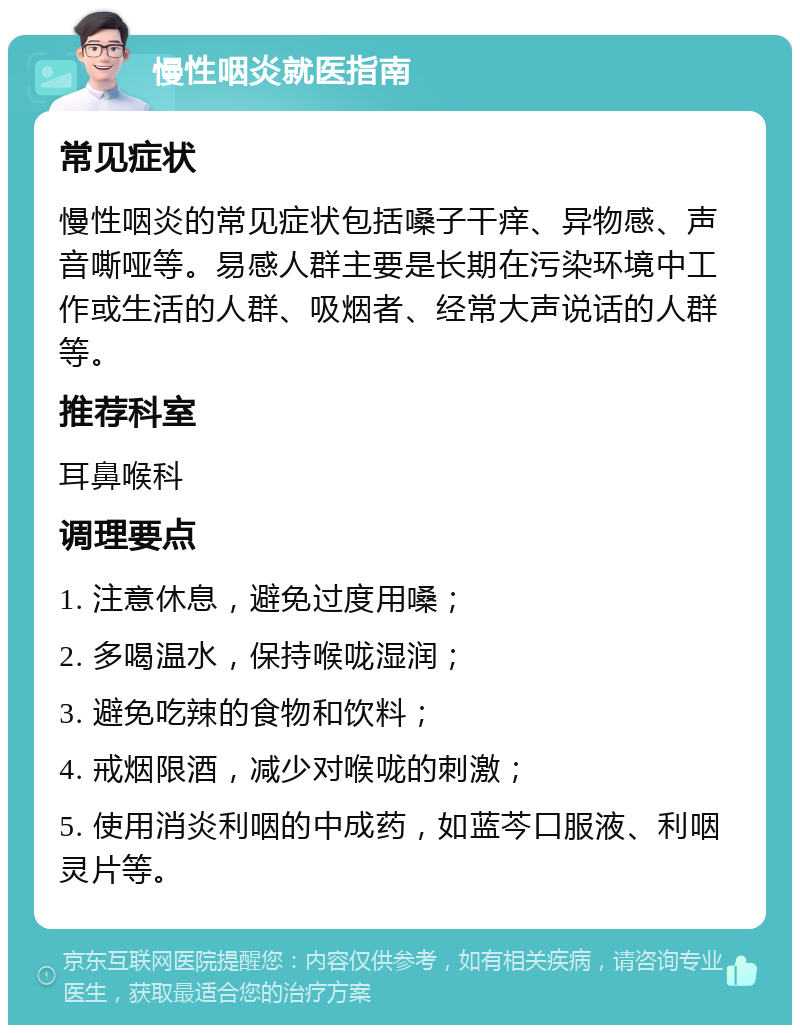 慢性咽炎就医指南 常见症状 慢性咽炎的常见症状包括嗓子干痒、异物感、声音嘶哑等。易感人群主要是长期在污染环境中工作或生活的人群、吸烟者、经常大声说话的人群等。 推荐科室 耳鼻喉科 调理要点 1. 注意休息，避免过度用嗓； 2. 多喝温水，保持喉咙湿润； 3. 避免吃辣的食物和饮料； 4. 戒烟限酒，减少对喉咙的刺激； 5. 使用消炎利咽的中成药，如蓝芩口服液、利咽灵片等。