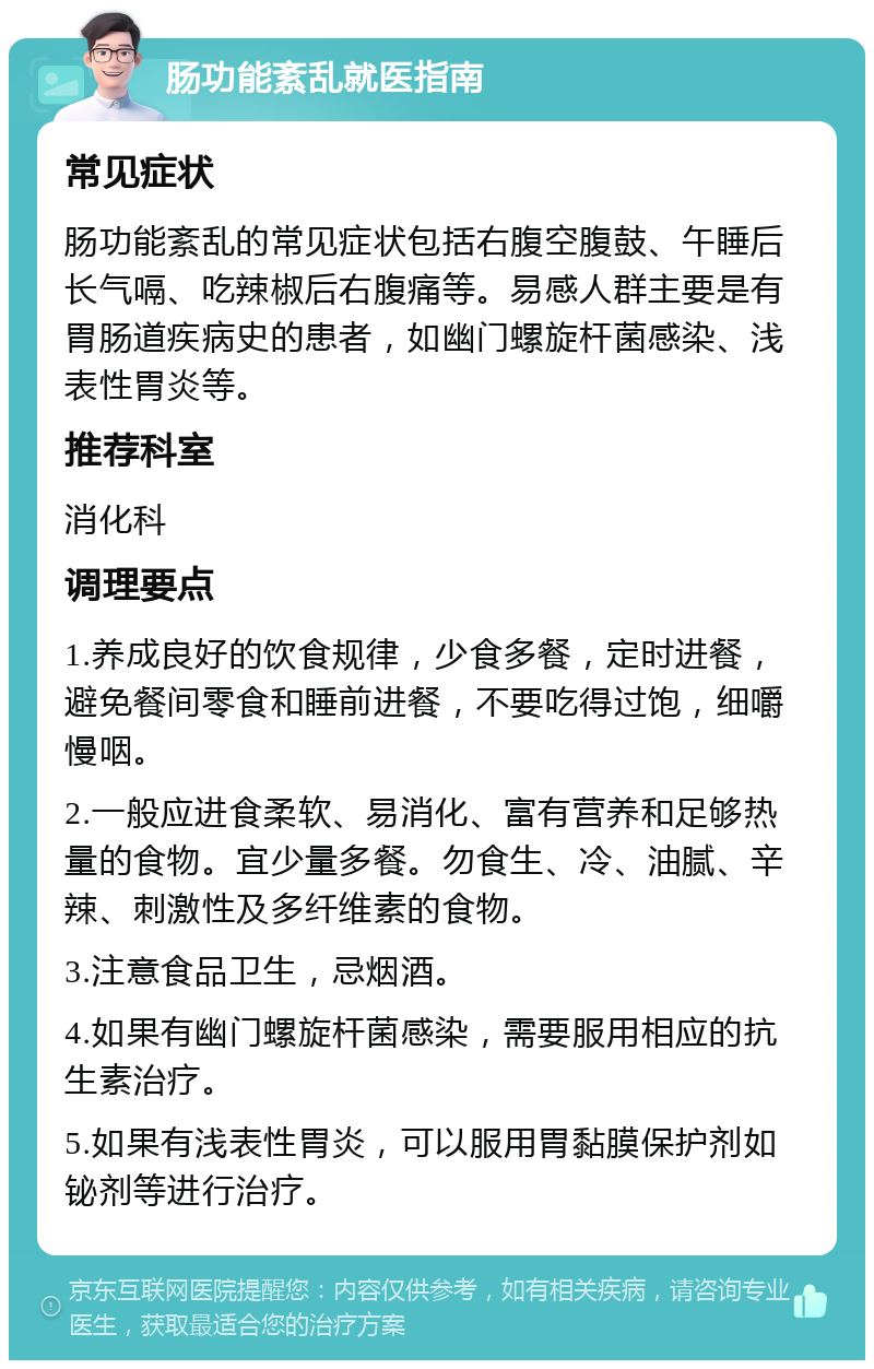 肠功能紊乱就医指南 常见症状 肠功能紊乱的常见症状包括右腹空腹鼓、午睡后长气嗝、吃辣椒后右腹痛等。易感人群主要是有胃肠道疾病史的患者，如幽门螺旋杆菌感染、浅表性胃炎等。 推荐科室 消化科 调理要点 1.养成良好的饮食规律，少食多餐，定时进餐，避免餐间零食和睡前进餐，不要吃得过饱，细嚼慢咽。 2.一般应进食柔软、易消化、富有营养和足够热量的食物。宜少量多餐。勿食生、冷、油腻、辛辣、刺激性及多纤维素的食物。 3.注意食品卫生，忌烟酒。 4.如果有幽门螺旋杆菌感染，需要服用相应的抗生素治疗。 5.如果有浅表性胃炎，可以服用胃黏膜保护剂如铋剂等进行治疗。