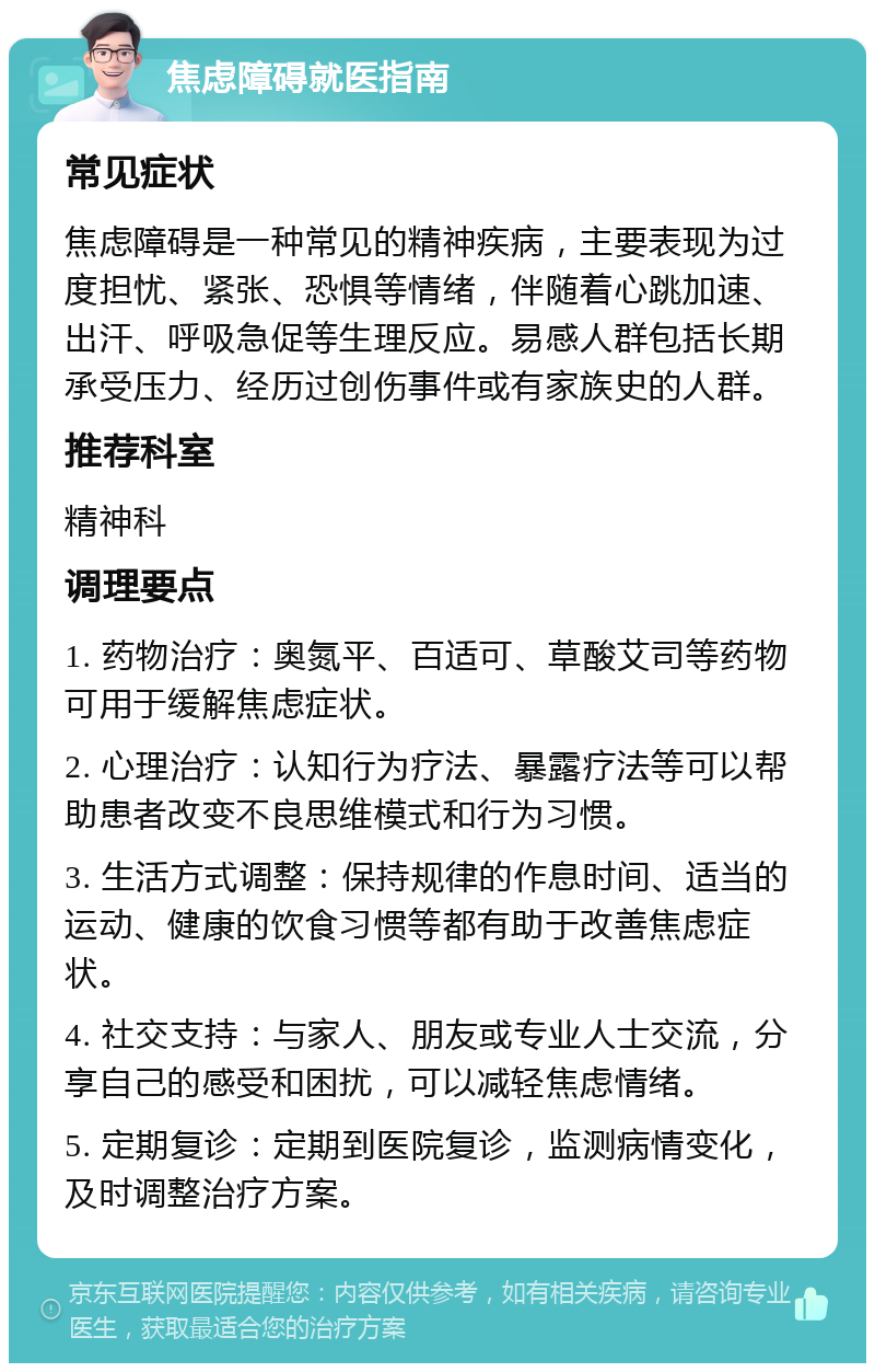 焦虑障碍就医指南 常见症状 焦虑障碍是一种常见的精神疾病，主要表现为过度担忧、紧张、恐惧等情绪，伴随着心跳加速、出汗、呼吸急促等生理反应。易感人群包括长期承受压力、经历过创伤事件或有家族史的人群。 推荐科室 精神科 调理要点 1. 药物治疗：奥氮平、百适可、草酸艾司等药物可用于缓解焦虑症状。 2. 心理治疗：认知行为疗法、暴露疗法等可以帮助患者改变不良思维模式和行为习惯。 3. 生活方式调整：保持规律的作息时间、适当的运动、健康的饮食习惯等都有助于改善焦虑症状。 4. 社交支持：与家人、朋友或专业人士交流，分享自己的感受和困扰，可以减轻焦虑情绪。 5. 定期复诊：定期到医院复诊，监测病情变化，及时调整治疗方案。