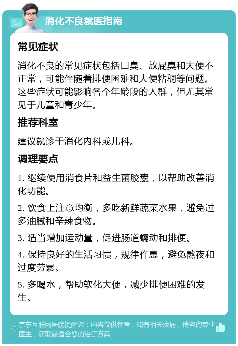 消化不良就医指南 常见症状 消化不良的常见症状包括口臭、放屁臭和大便不正常，可能伴随着排便困难和大便粘稠等问题。这些症状可能影响各个年龄段的人群，但尤其常见于儿童和青少年。 推荐科室 建议就诊于消化内科或儿科。 调理要点 1. 继续使用消食片和益生菌胶囊，以帮助改善消化功能。 2. 饮食上注意均衡，多吃新鲜蔬菜水果，避免过多油腻和辛辣食物。 3. 适当增加运动量，促进肠道蠕动和排便。 4. 保持良好的生活习惯，规律作息，避免熬夜和过度劳累。 5. 多喝水，帮助软化大便，减少排便困难的发生。