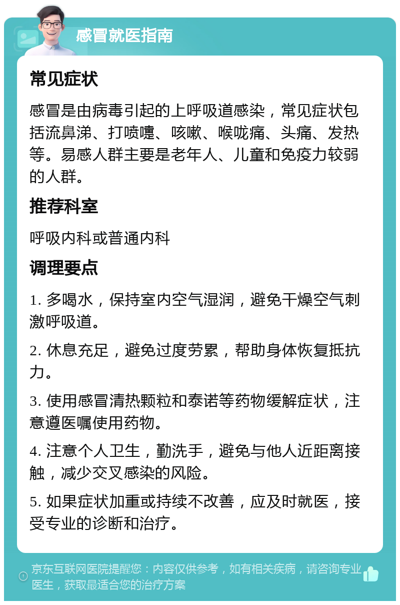 感冒就医指南 常见症状 感冒是由病毒引起的上呼吸道感染，常见症状包括流鼻涕、打喷嚏、咳嗽、喉咙痛、头痛、发热等。易感人群主要是老年人、儿童和免疫力较弱的人群。 推荐科室 呼吸内科或普通内科 调理要点 1. 多喝水，保持室内空气湿润，避免干燥空气刺激呼吸道。 2. 休息充足，避免过度劳累，帮助身体恢复抵抗力。 3. 使用感冒清热颗粒和泰诺等药物缓解症状，注意遵医嘱使用药物。 4. 注意个人卫生，勤洗手，避免与他人近距离接触，减少交叉感染的风险。 5. 如果症状加重或持续不改善，应及时就医，接受专业的诊断和治疗。