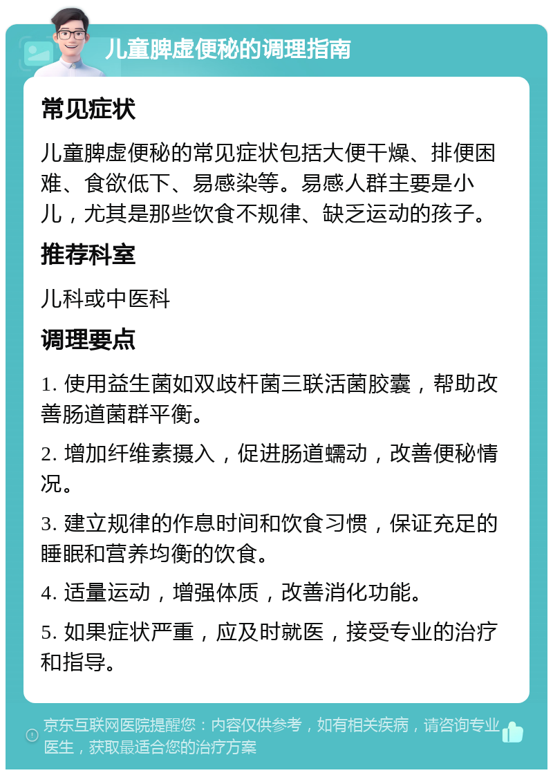 儿童脾虚便秘的调理指南 常见症状 儿童脾虚便秘的常见症状包括大便干燥、排便困难、食欲低下、易感染等。易感人群主要是小儿，尤其是那些饮食不规律、缺乏运动的孩子。 推荐科室 儿科或中医科 调理要点 1. 使用益生菌如双歧杆菌三联活菌胶囊，帮助改善肠道菌群平衡。 2. 增加纤维素摄入，促进肠道蠕动，改善便秘情况。 3. 建立规律的作息时间和饮食习惯，保证充足的睡眠和营养均衡的饮食。 4. 适量运动，增强体质，改善消化功能。 5. 如果症状严重，应及时就医，接受专业的治疗和指导。