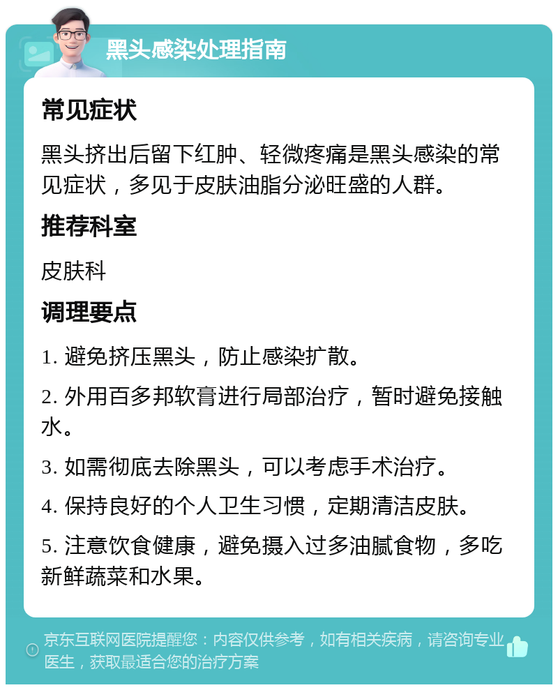 黑头感染处理指南 常见症状 黑头挤出后留下红肿、轻微疼痛是黑头感染的常见症状，多见于皮肤油脂分泌旺盛的人群。 推荐科室 皮肤科 调理要点 1. 避免挤压黑头，防止感染扩散。 2. 外用百多邦软膏进行局部治疗，暂时避免接触水。 3. 如需彻底去除黑头，可以考虑手术治疗。 4. 保持良好的个人卫生习惯，定期清洁皮肤。 5. 注意饮食健康，避免摄入过多油腻食物，多吃新鲜蔬菜和水果。