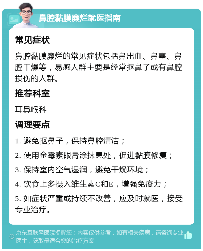 鼻腔黏膜糜烂就医指南 常见症状 鼻腔黏膜糜烂的常见症状包括鼻出血、鼻塞、鼻腔干燥等，易感人群主要是经常抠鼻子或有鼻腔损伤的人群。 推荐科室 耳鼻喉科 调理要点 1. 避免抠鼻子，保持鼻腔清洁； 2. 使用金霉素眼膏涂抹患处，促进黏膜修复； 3. 保持室内空气湿润，避免干燥环境； 4. 饮食上多摄入维生素C和E，增强免疫力； 5. 如症状严重或持续不改善，应及时就医，接受专业治疗。