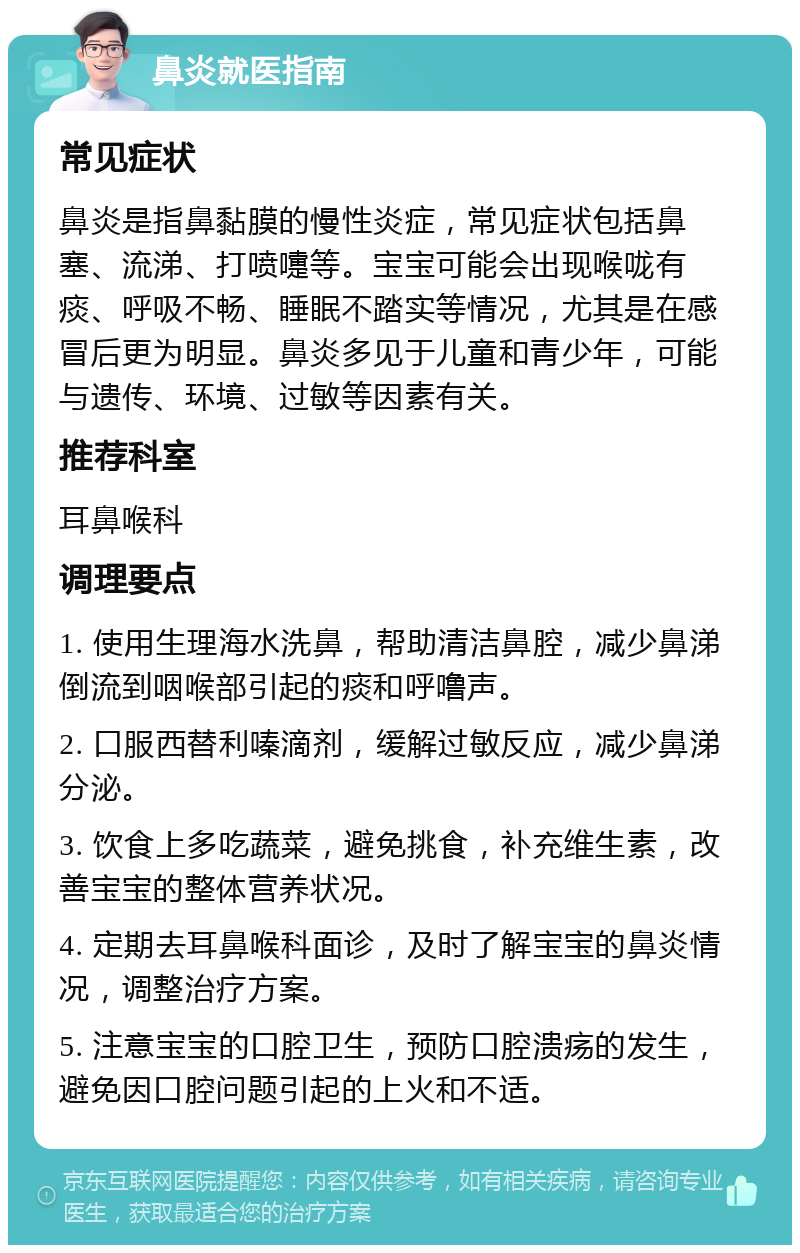 鼻炎就医指南 常见症状 鼻炎是指鼻黏膜的慢性炎症，常见症状包括鼻塞、流涕、打喷嚏等。宝宝可能会出现喉咙有痰、呼吸不畅、睡眠不踏实等情况，尤其是在感冒后更为明显。鼻炎多见于儿童和青少年，可能与遗传、环境、过敏等因素有关。 推荐科室 耳鼻喉科 调理要点 1. 使用生理海水洗鼻，帮助清洁鼻腔，减少鼻涕倒流到咽喉部引起的痰和呼噜声。 2. 口服西替利嗪滴剂，缓解过敏反应，减少鼻涕分泌。 3. 饮食上多吃蔬菜，避免挑食，补充维生素，改善宝宝的整体营养状况。 4. 定期去耳鼻喉科面诊，及时了解宝宝的鼻炎情况，调整治疗方案。 5. 注意宝宝的口腔卫生，预防口腔溃疡的发生，避免因口腔问题引起的上火和不适。