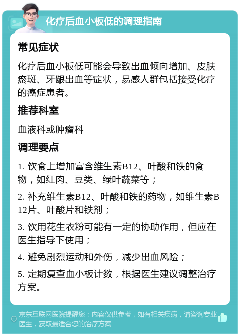 化疗后血小板低的调理指南 常见症状 化疗后血小板低可能会导致出血倾向增加、皮肤瘀斑、牙龈出血等症状，易感人群包括接受化疗的癌症患者。 推荐科室 血液科或肿瘤科 调理要点 1. 饮食上增加富含维生素B12、叶酸和铁的食物，如红肉、豆类、绿叶蔬菜等； 2. 补充维生素B12、叶酸和铁的药物，如维生素B12片、叶酸片和铁剂； 3. 饮用花生衣粉可能有一定的协助作用，但应在医生指导下使用； 4. 避免剧烈运动和外伤，减少出血风险； 5. 定期复查血小板计数，根据医生建议调整治疗方案。