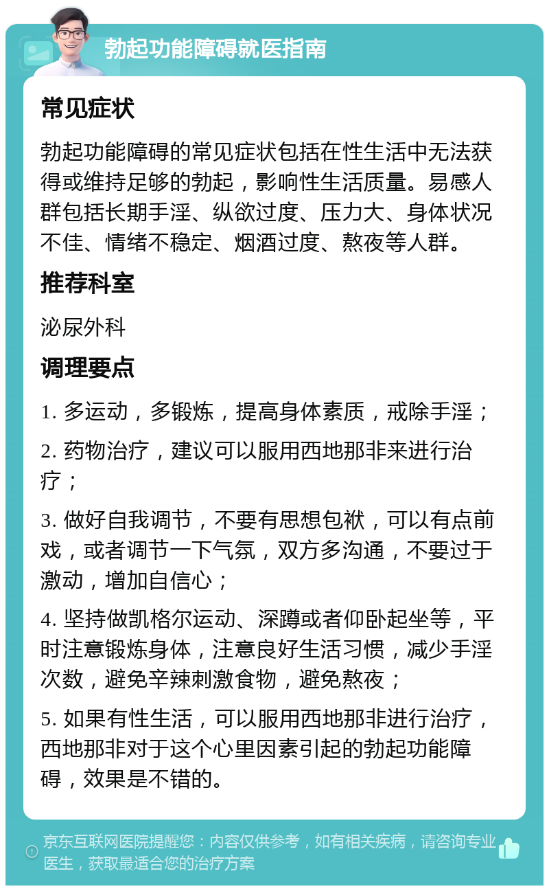 勃起功能障碍就医指南 常见症状 勃起功能障碍的常见症状包括在性生活中无法获得或维持足够的勃起，影响性生活质量。易感人群包括长期手淫、纵欲过度、压力大、身体状况不佳、情绪不稳定、烟酒过度、熬夜等人群。 推荐科室 泌尿外科 调理要点 1. 多运动，多锻炼，提高身体素质，戒除手淫； 2. 药物治疗，建议可以服用西地那非来进行治疗； 3. 做好自我调节，不要有思想包袱，可以有点前戏，或者调节一下气氛，双方多沟通，不要过于激动，增加自信心； 4. 坚持做凯格尔运动、深蹲或者仰卧起坐等，平时注意锻炼身体，注意良好生活习惯，减少手淫次数，避免辛辣刺激食物，避免熬夜； 5. 如果有性生活，可以服用西地那非进行治疗，西地那非对于这个心里因素引起的勃起功能障碍，效果是不错的。