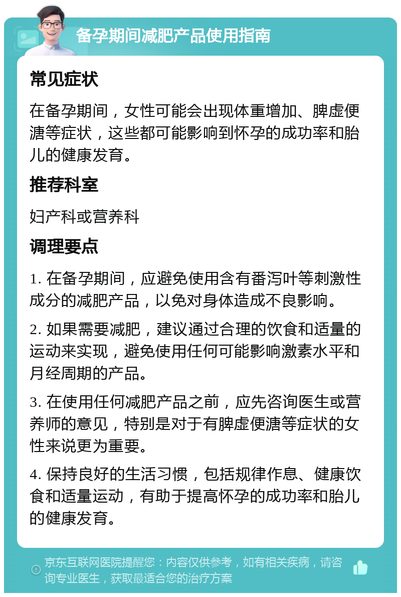 备孕期间减肥产品使用指南 常见症状 在备孕期间，女性可能会出现体重增加、脾虚便溏等症状，这些都可能影响到怀孕的成功率和胎儿的健康发育。 推荐科室 妇产科或营养科 调理要点 1. 在备孕期间，应避免使用含有番泻叶等刺激性成分的减肥产品，以免对身体造成不良影响。 2. 如果需要减肥，建议通过合理的饮食和适量的运动来实现，避免使用任何可能影响激素水平和月经周期的产品。 3. 在使用任何减肥产品之前，应先咨询医生或营养师的意见，特别是对于有脾虚便溏等症状的女性来说更为重要。 4. 保持良好的生活习惯，包括规律作息、健康饮食和适量运动，有助于提高怀孕的成功率和胎儿的健康发育。