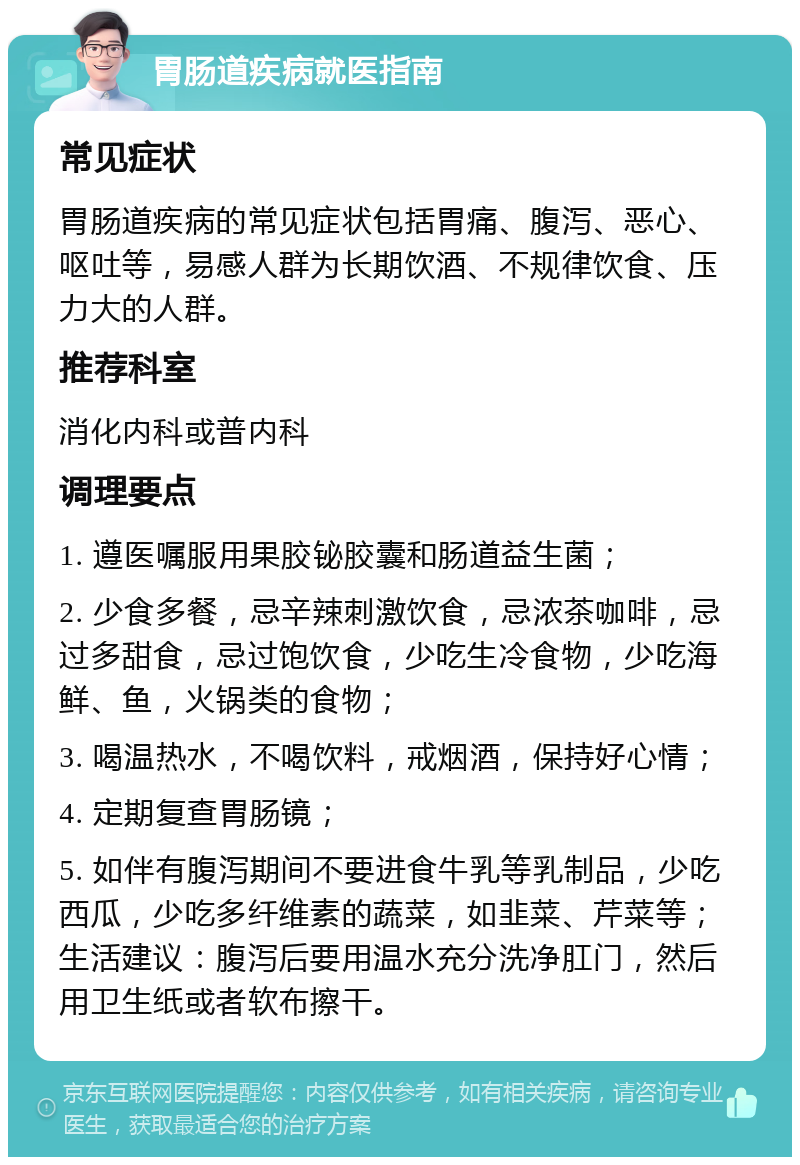 胃肠道疾病就医指南 常见症状 胃肠道疾病的常见症状包括胃痛、腹泻、恶心、呕吐等，易感人群为长期饮酒、不规律饮食、压力大的人群。 推荐科室 消化内科或普内科 调理要点 1. 遵医嘱服用果胶铋胶囊和肠道益生菌； 2. 少食多餐，忌辛辣刺激饮食，忌浓茶咖啡，忌过多甜食，忌过饱饮食，少吃生冷食物，少吃海鲜、鱼，火锅类的食物； 3. 喝温热水，不喝饮料，戒烟酒，保持好心情； 4. 定期复查胃肠镜； 5. 如伴有腹泻期间不要进食牛乳等乳制品，少吃西瓜，少吃多纤维素的蔬菜，如韭菜、芹菜等；生活建议：腹泻后要用温水充分洗净肛门，然后用卫生纸或者软布擦干。