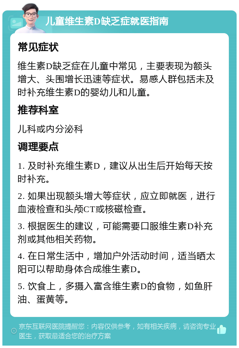 儿童维生素D缺乏症就医指南 常见症状 维生素D缺乏症在儿童中常见，主要表现为额头增大、头围增长迅速等症状。易感人群包括未及时补充维生素D的婴幼儿和儿童。 推荐科室 儿科或内分泌科 调理要点 1. 及时补充维生素D，建议从出生后开始每天按时补充。 2. 如果出现额头增大等症状，应立即就医，进行血液检查和头颅CT或核磁检查。 3. 根据医生的建议，可能需要口服维生素D补充剂或其他相关药物。 4. 在日常生活中，增加户外活动时间，适当晒太阳可以帮助身体合成维生素D。 5. 饮食上，多摄入富含维生素D的食物，如鱼肝油、蛋黄等。