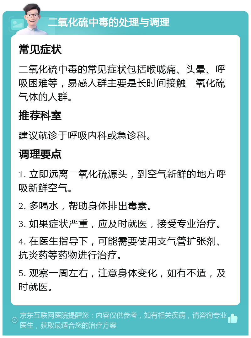 二氧化硫中毒的处理与调理 常见症状 二氧化硫中毒的常见症状包括喉咙痛、头晕、呼吸困难等，易感人群主要是长时间接触二氧化硫气体的人群。 推荐科室 建议就诊于呼吸内科或急诊科。 调理要点 1. 立即远离二氧化硫源头，到空气新鲜的地方呼吸新鲜空气。 2. 多喝水，帮助身体排出毒素。 3. 如果症状严重，应及时就医，接受专业治疗。 4. 在医生指导下，可能需要使用支气管扩张剂、抗炎药等药物进行治疗。 5. 观察一周左右，注意身体变化，如有不适，及时就医。