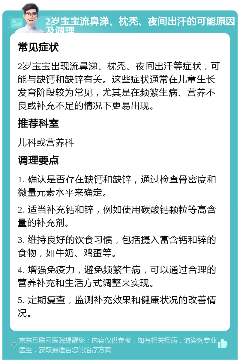 2岁宝宝流鼻涕、枕秃、夜间出汗的可能原因及调理 常见症状 2岁宝宝出现流鼻涕、枕秃、夜间出汗等症状，可能与缺钙和缺锌有关。这些症状通常在儿童生长发育阶段较为常见，尤其是在频繁生病、营养不良或补充不足的情况下更易出现。 推荐科室 儿科或营养科 调理要点 1. 确认是否存在缺钙和缺锌，通过检查骨密度和微量元素水平来确定。 2. 适当补充钙和锌，例如使用碳酸钙颗粒等高含量的补充剂。 3. 维持良好的饮食习惯，包括摄入富含钙和锌的食物，如牛奶、鸡蛋等。 4. 增强免疫力，避免频繁生病，可以通过合理的营养补充和生活方式调整来实现。 5. 定期复查，监测补充效果和健康状况的改善情况。