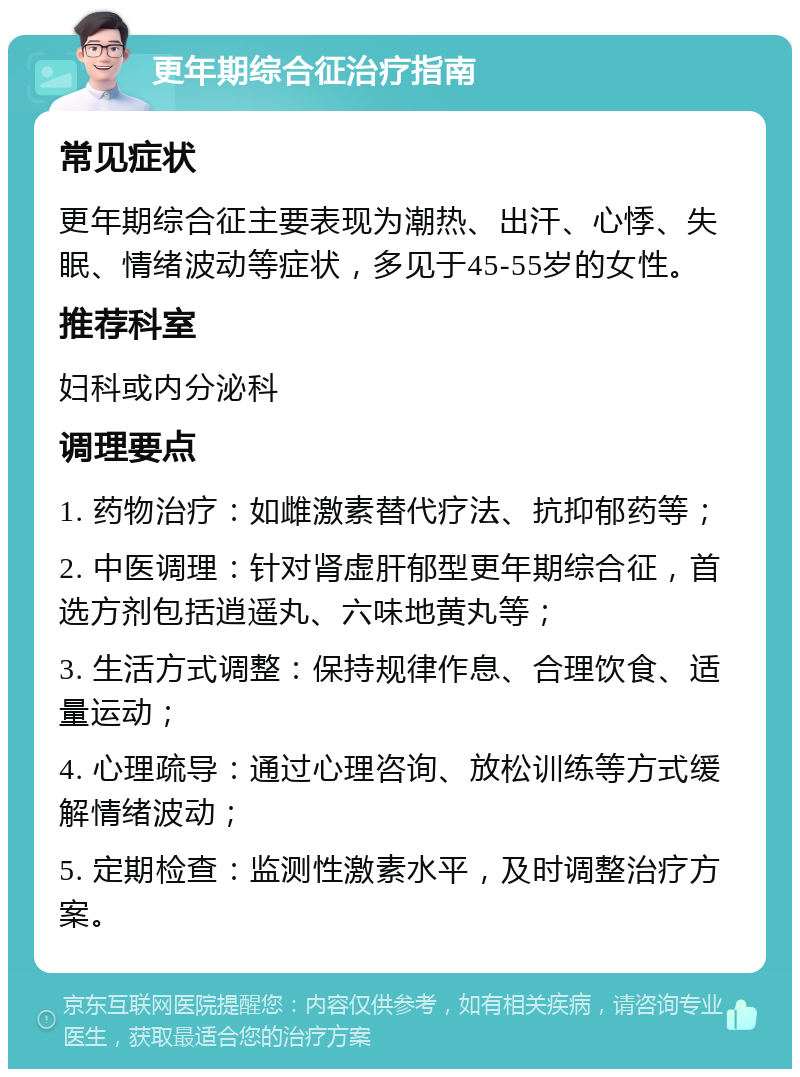 更年期综合征治疗指南 常见症状 更年期综合征主要表现为潮热、出汗、心悸、失眠、情绪波动等症状，多见于45-55岁的女性。 推荐科室 妇科或内分泌科 调理要点 1. 药物治疗：如雌激素替代疗法、抗抑郁药等； 2. 中医调理：针对肾虚肝郁型更年期综合征，首选方剂包括逍遥丸、六味地黄丸等； 3. 生活方式调整：保持规律作息、合理饮食、适量运动； 4. 心理疏导：通过心理咨询、放松训练等方式缓解情绪波动； 5. 定期检查：监测性激素水平，及时调整治疗方案。