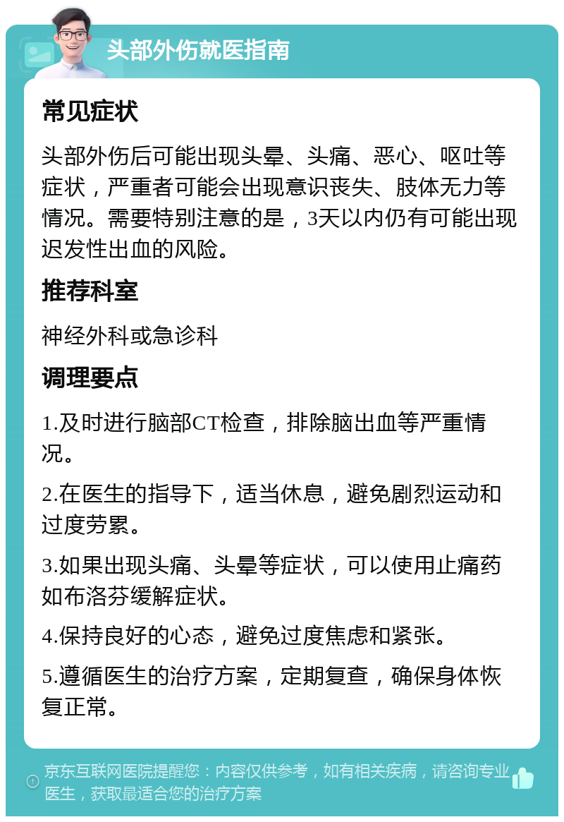 头部外伤就医指南 常见症状 头部外伤后可能出现头晕、头痛、恶心、呕吐等症状，严重者可能会出现意识丧失、肢体无力等情况。需要特别注意的是，3天以内仍有可能出现迟发性出血的风险。 推荐科室 神经外科或急诊科 调理要点 1.及时进行脑部CT检查，排除脑出血等严重情况。 2.在医生的指导下，适当休息，避免剧烈运动和过度劳累。 3.如果出现头痛、头晕等症状，可以使用止痛药如布洛芬缓解症状。 4.保持良好的心态，避免过度焦虑和紧张。 5.遵循医生的治疗方案，定期复查，确保身体恢复正常。