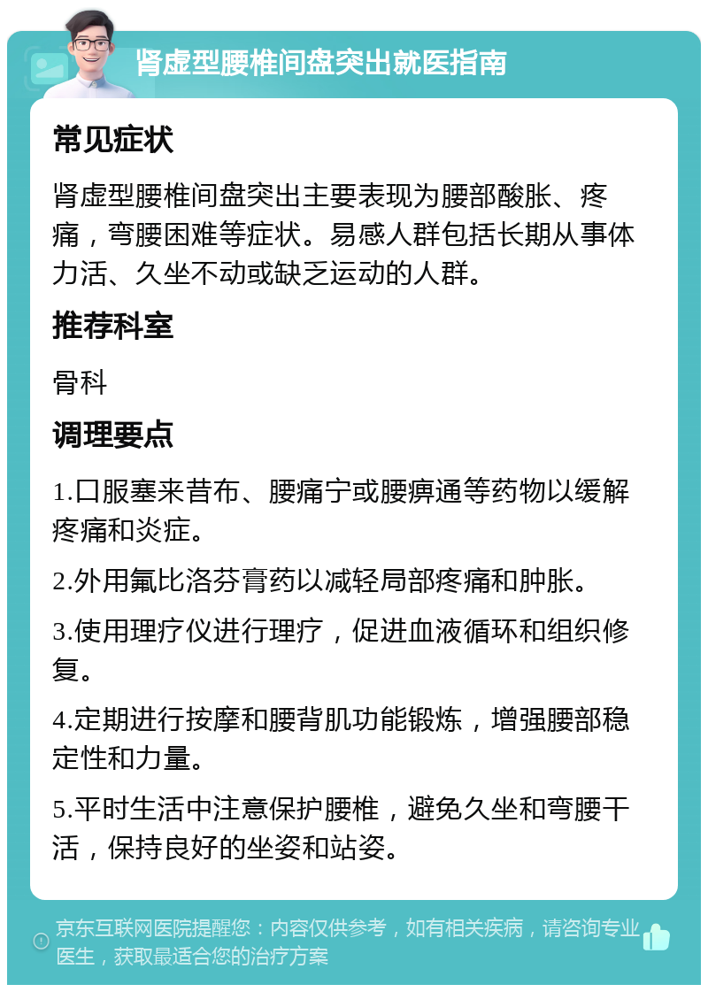 肾虚型腰椎间盘突出就医指南 常见症状 肾虚型腰椎间盘突出主要表现为腰部酸胀、疼痛，弯腰困难等症状。易感人群包括长期从事体力活、久坐不动或缺乏运动的人群。 推荐科室 骨科 调理要点 1.口服塞来昔布、腰痛宁或腰痹通等药物以缓解疼痛和炎症。 2.外用氟比洛芬膏药以减轻局部疼痛和肿胀。 3.使用理疗仪进行理疗，促进血液循环和组织修复。 4.定期进行按摩和腰背肌功能锻炼，增强腰部稳定性和力量。 5.平时生活中注意保护腰椎，避免久坐和弯腰干活，保持良好的坐姿和站姿。