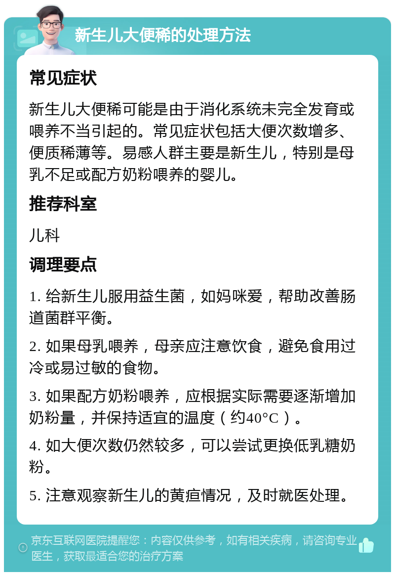 新生儿大便稀的处理方法 常见症状 新生儿大便稀可能是由于消化系统未完全发育或喂养不当引起的。常见症状包括大便次数增多、便质稀薄等。易感人群主要是新生儿，特别是母乳不足或配方奶粉喂养的婴儿。 推荐科室 儿科 调理要点 1. 给新生儿服用益生菌，如妈咪爱，帮助改善肠道菌群平衡。 2. 如果母乳喂养，母亲应注意饮食，避免食用过冷或易过敏的食物。 3. 如果配方奶粉喂养，应根据实际需要逐渐增加奶粉量，并保持适宜的温度（约40°C）。 4. 如大便次数仍然较多，可以尝试更换低乳糖奶粉。 5. 注意观察新生儿的黄疸情况，及时就医处理。