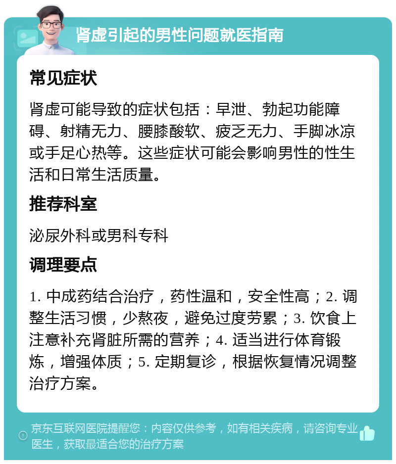 肾虚引起的男性问题就医指南 常见症状 肾虚可能导致的症状包括：早泄、勃起功能障碍、射精无力、腰膝酸软、疲乏无力、手脚冰凉或手足心热等。这些症状可能会影响男性的性生活和日常生活质量。 推荐科室 泌尿外科或男科专科 调理要点 1. 中成药结合治疗，药性温和，安全性高；2. 调整生活习惯，少熬夜，避免过度劳累；3. 饮食上注意补充肾脏所需的营养；4. 适当进行体育锻炼，增强体质；5. 定期复诊，根据恢复情况调整治疗方案。