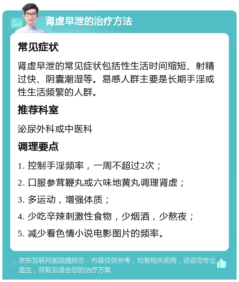 肾虚早泄的治疗方法 常见症状 肾虚早泄的常见症状包括性生活时间缩短、射精过快、阴囊潮湿等。易感人群主要是长期手淫或性生活频繁的人群。 推荐科室 泌尿外科或中医科 调理要点 1. 控制手淫频率，一周不超过2次； 2. 口服参茸鞭丸或六味地黄丸调理肾虚； 3. 多运动，增强体质； 4. 少吃辛辣刺激性食物，少烟酒，少熬夜； 5. 减少看色情小说电影图片的频率。